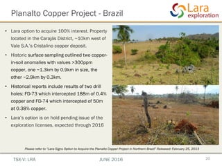 Planalto Copper Project - Brazil
20TSX-V: LRA JUNE 2016
•  Lara option to acquire 100% interest. Property
located in the Carajás District, ~10km west of
Vale S.A.’s Cristalino copper deposit.
•  Historic surface sampling outlined two copper-
in-soil anomalies with values >300ppm
copper, one ~1.3km by 0.9km in size, the
other ~2.9km by 0.3km.
•  Historical reports include results of two drill
holes: FD-73 which intercepted 188m of 0.4%
copper and FD-74 which intercepted of 50m
at 0.38% copper.
•  Lara’s option is on hold pending issue of the
exploration licenses, expected through 2016
Please refer to “Lara Signs Option to Acquire the Planalto Copper Project in Northern Brazil” Released: February 25, 2013
 