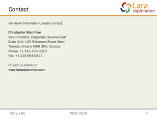 Contact
22
For more information please contact:
Christopher MacIntyre
Vice President, Corporate Development
Suite 414, 100 Richmond Street West
Toronto, Ontario M5H 3K6, Canada
Phone: +1 416-703-0010
Fax: +1 416-964-0823
Or visit us online at:
www.laraexploration.com
TSX-V: LRA PDAC 2016
 