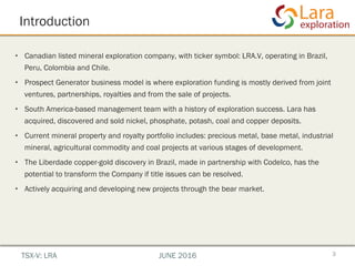 Introduction
•  Canadian listed mineral exploration company, with ticker symbol: LRA.V, operating in Brazil,
Peru, Colombia and Chile.
•  Prospect Generator business model is where exploration funding is mostly derived from joint
ventures, partnerships, royalties and from the sale of projects.
•  South America-based management team with a history of exploration success. Lara has
acquired, discovered and sold nickel, phosphate, potash, coal and copper deposits.
•  Current mineral property and royalty portfolio includes: precious metal, base metal, industrial
mineral, agricultural commodity and coal projects at various stages of development.
•  The Liberdade copper-gold discovery in Brazil, made in partnership with Codelco, has the
potential to transform the Company if title issues can be resolved.
•  Actively acquiring and developing new projects through the bear market.
3TSX-V: LRA JUNE 2016
 
