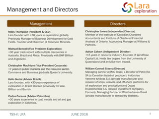 Management and Directors
6
Management Directors
Miles Thompson (President & CEO)
Lara founder with +30 years in exploration globally.
Previously Manager of Business Development for Gold
Fields. Founder and Chairman of Reservoir Minerals.
Michael Bennell (Vice President Exploration)
+30 year track record with multiple discoveries in
Australia, Brazil and Africa. Previously with BHP Billiton
and AngloGold.
Christopher MacIntyre (Vice President Corporate)
+7 years in public markets and the resource sector.
Commerce and Business graduate Queen’s University.
Helio Ikeda (Advisor Brazil)
Lara founder, with +30 years experience of
exploration in Brazil. Worked previously for Vale,
Billiton and Barrick.
Carlos Caceres (Advisor Colombia)
+30 years experience in coal, metals and oil and gas
exploration in Colombia.
Christopher Jones (Independent Director)
Member of the Institute of Canadian Chartered
Accountants and Institute of Chartered Financial
Analysts of Ontario. Accounting Manager at Williams &
Partners.
Adrian Calvert (Independent Director)
+15 years in resource industry. Founder of WindRose
Capital Ltd. Holds law degree from the University of
Queensland and an MBA from Insead.
William Connell Steers (Director)
Managing partner at IMC Brasil, a Director of Petro Rio
SA (a Canadian listed oil producer), Indústrias
Verolme-Ishibras S.A. (private manufacturer and
repairer of ships, vessels, and off-shore platforms for
oil exploration and production) and Docas
Investimentos S.A. (private investment company).
Formerly, Managing Partner at Weatherhaven Brasil
(private manufacturer of temporary shelters).
TSX-V: LRA JUNE 2016
 