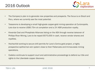 2016 Outlook
9
•  The Company’s plan is to generate new properties and prospects. The focus is on Brazil and
Peru, where we currently see the most potential.
•  Tessarema is developing a small high-grade copper-gold mining operation at Curionopolis.
Lara due to receive US$0.75m at completion and a 2% NSR production royalty.
•  Kiwanda Coal and Phosphate Alliances listing on the ASX through reverse takeover of
Phillips River Mining. Lara to be repaid $570,000 in cash, receive vendor shares and
royalties.
•  Hochschild working to secure drill permits for Lara’s Corina gold project, a highly
prospective epithermal vein system close to their Pallancata and Immaculada mining
operations.
•  Codelco continues to support court and administrative proceedings to defend our title and
rights to the Liberdade copper discovery.
TSX-V: LRA JUNE 2016
 
