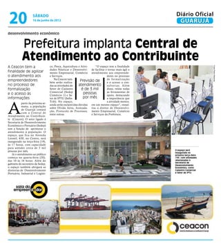 20                  sábado
                     16 de junho de 2012
                                                                                                               Diário Oficial
                                                                                                                GUARUJÁ
desenvolvimento econômico


            Prefeitura implanta Central de
            Atendimento ao Contribuinte
A Ceacon tem a                      co; Pesca, Aquicultura e Ativi-     “O espaço tem a finalidade




                                                                                                                                     Fotos Pedro Rezende
                                    dades Náuticas e Desenvolvi- de facilitar e tornar mais ágil o
finalidade de agilizar              mento Empresarial, Comércio atendimento aos empreende-
o atendimento aos                   e Serviços.                                  dores no processo
empreendedores                          Na Ceacon tam-                           de formalização
                                    bém serão realiza-
                                                              Previsão de        e o acesso a con-
no processo de                      das as atividades do     atendimento         s u l t o r i a s. A l é m
formalização                        Setor de Cadastro          é de 3 mil        disso, reúne todas
                                    Comercial (Sedep                             as ferramentas de
e o acesso às                       Comércio 1) e Se-
                                                                pessoas          apoio, destacando
informações                         tor de IPTU (Sefin-         por mês          a importância que




A
                                    Trib). No espaço,                            a atividade merece,
            partir da próxima se-
                                    ainda serão esclarecidas dúvidas em um mesmo espaço”, ressal-
            mana, a população
                                    sobre Dívida Ativa, Arrecada- tou o diretor de Desenvolvi-
            de Guarujá contará
                                    ção, Protocolo de Processos, mento Empresarial, Comércio
            com a Central de
                                    entre outras.                    e Serviços da Prefeitura.
Atendimento ao Contribuin-
te (Ceacon). O setor ligado à
Secretaria de Desenvolvimento
Econômico e Portuário (Sedep)
tem a função de aprimorar o
atendimento à população. O
espaço, que fica na Avenida
Leomil, 630, no Centro, será
inaugurado na terça-feira (19),
às 17 horas, com capacidade
para atender cerca de 3 mil
pessoas por mês.                                                                                              O espaço será
                                                                                                              inaugurado na
   Já o atendimento ao público                                                                                próxima terça-feira
começa na quarta-feira (20),                                                                                  (19), com atividades
das 10 às 16 horas. Além do                                                                                   relacionadas à
                                                                                                              Secretaria de
gabinete do secretário da Sedep,                                                                              Desenvolvimento
o espaço também abrigará as                                                                                   Econômico, como
diretorias de Desenvolvimento                                                                                 Cadastro Comercial
Portuário, Industrial e Logísti-                                                                              e Setor de IPTU
 