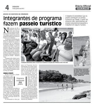 4               sábado
                    16 de junho de 2012
                                                                                                                                                                       Diário Oficial
                                                                                                                                                                        GUARUJÁ
jovens no exercício da cidadania
                                                                                                                                      O objetivo é possibilitar que os

Integrantes de programa                                                                                                               jovens conheçam os pontos
                                                                                                                                      turísticos da Cidade; a partir do
                                                                                                                                      próximo mês, participantes do

fazem passeio turístico                                                                                                               projeto educacional passarão a
                                                                                                                                      trabalhar em alguns núcleos



N
             o próximo dia 28, a




                                                                                                                                                Fotos Arquivo/PMG
             Prefeitura levará 50
             jovens para um pas-
             seio turístico em dife-
rentes pontos da Cidade. A inicia-
tiva integra a grade curricular do
programa Educacional Jovens no
Exercício da Cidadania.
    A visita será monitorada pela
Secretaria Municipal de Defesa
Social. O objetivo do passeio é
possibilitar que os integrantes
do projeto conheçam os pontos
turísticos da Cidade. A partir do
próximo mês, parte do grupo
passará a trabalhar efetivamente
em alguns dos locais visitados,
como Prainha Branca, Fortaleza
da Barra Grande e Núcleo de In-
formação e Educação Ambiental
da Praia do Tombo – Bandeira
Azul.
    O passeio pela cidade ocorre
das 8 às 17 horas, com saída da
Unaerp, localizada na Avenida
Dom Pedro I, 3.300, na Ensea-          O programa Educacional Jovens no Exercício da Cidadania foi lançado pela Prefeitura no dia 14 de maio
da. Os pontos visitados serão as
trilhas, Ermida Santo Antônio     meio do Programa Auxílio
Guaibê, Armação das Baleias,      Desemprego, em caráter tempo-
Forte São Felipe, Serra do Gua-   rário, sem vínculo empregatício,
raru e Núcleo da Bandeira Azul,   sendo um ano de contrato, que                                                                                                     A Prainha Branca é um dos locais
                                                                                                                                                                    que serão visitados pelos jovens,
na Praia do Tombo.                pode ser prorrogado por mais                                                                                                      que também terão a oportunidade
                                  um. A atuação será nas secre-                                                                                                     de conhecer a Fortaleza da Barra
Conheça o projeto                 tarias municipais. Antes, os                                                                                                      Grande e o Núcleo de Informação
    No dia 14 de maio, a Prefei- jovens terão dois meses de aula,                                                                                                   e Educação Ambiental da Praia do
                                                                                                                                                                    Tombo – Bandeira Azul
tura lançou o pro-                              com conteúdo fo-
grama Educacional                               cado em diversas
Jovens no Exercício        Programa             áreas, como meio
da Cidadania. A           contempla             ambiente, turismo,
iniciativa, desenvol-                           cidadania, orienta-
vida pela Secretaria              50            ção para o trânsito,
Municipal de De-              jovens            noções de legisla-
fesa e Convivência                              ção, saúde e plane-
Social, é destinada                             jamento familiar.
a cerca de 50 jovens de ambos os      A iniciativa prioriza o atendi-
sexos, de 18 a 20 anos, que estão mento de jovens encaminhados
em situação de vulnerabilidade pelo Centro de Referência Espe-
social. Após a conclusão do cur- cializado de Assistência Social
so, o grupo será absorvido pelo (Creas) e dos Centros de Referên-
Programa Auxílio Desemprego cia e Assistência Social (Cras) da
da rede municipal (Frente de Prefeitura, para o desenvolvimen-
Trabalho).                        to de atividades educativas e de
    A contratação se dará por exercício da cidadania.
 