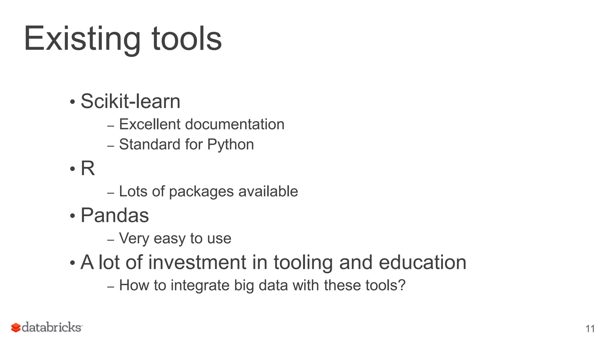 Existing tools • Scikit-learn – Excellent documentation – Standard for Python • R – Lots of packages available • Pandas – Very easy to use • A lot of investment in tooling and education – How to integrate big data with these tools? 11 