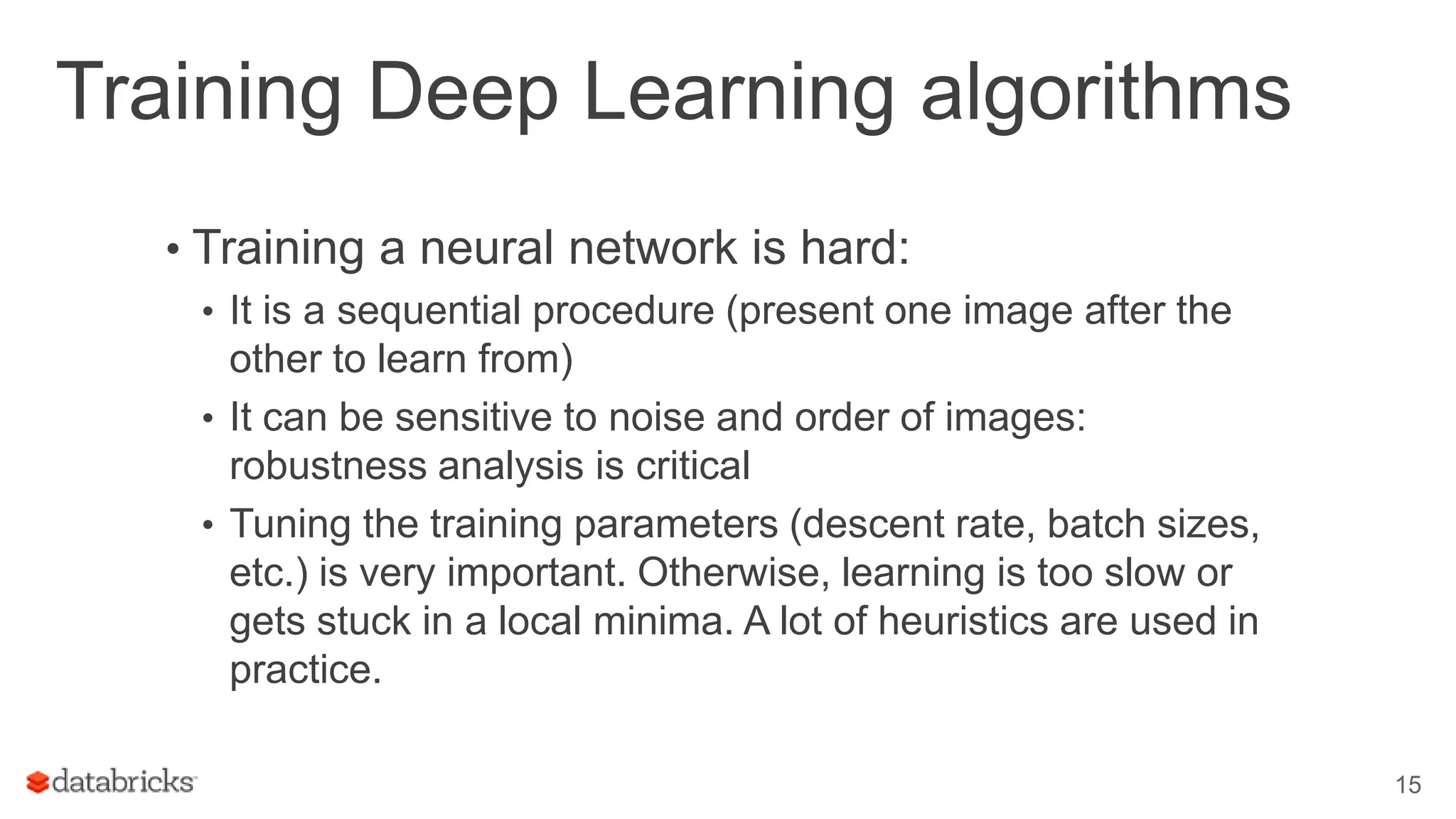 Training Deep Learning algorithms • Training a neural network is hard: • It is a sequential procedure (present one image after the other to learn from) • It can be sensitive to noise and order of images: robustness analysis is critical • Tuning the training parameters (descent rate, batch sizes, etc.) is very important. Otherwise, learning is too slow or gets stuck in a local minima. A lot of heuristics are used in practice. 15 