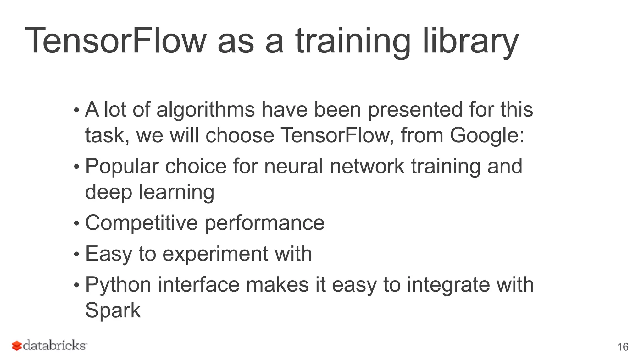 TensorFlow as a training library • A lot of algorithms have been presented for this task, we will choose TensorFlow, from Google: • Popular choice for neural network training and deep learning • Competitive performance • Easy to experiment with • Python interface makes it easy to integrate with Spark 16 