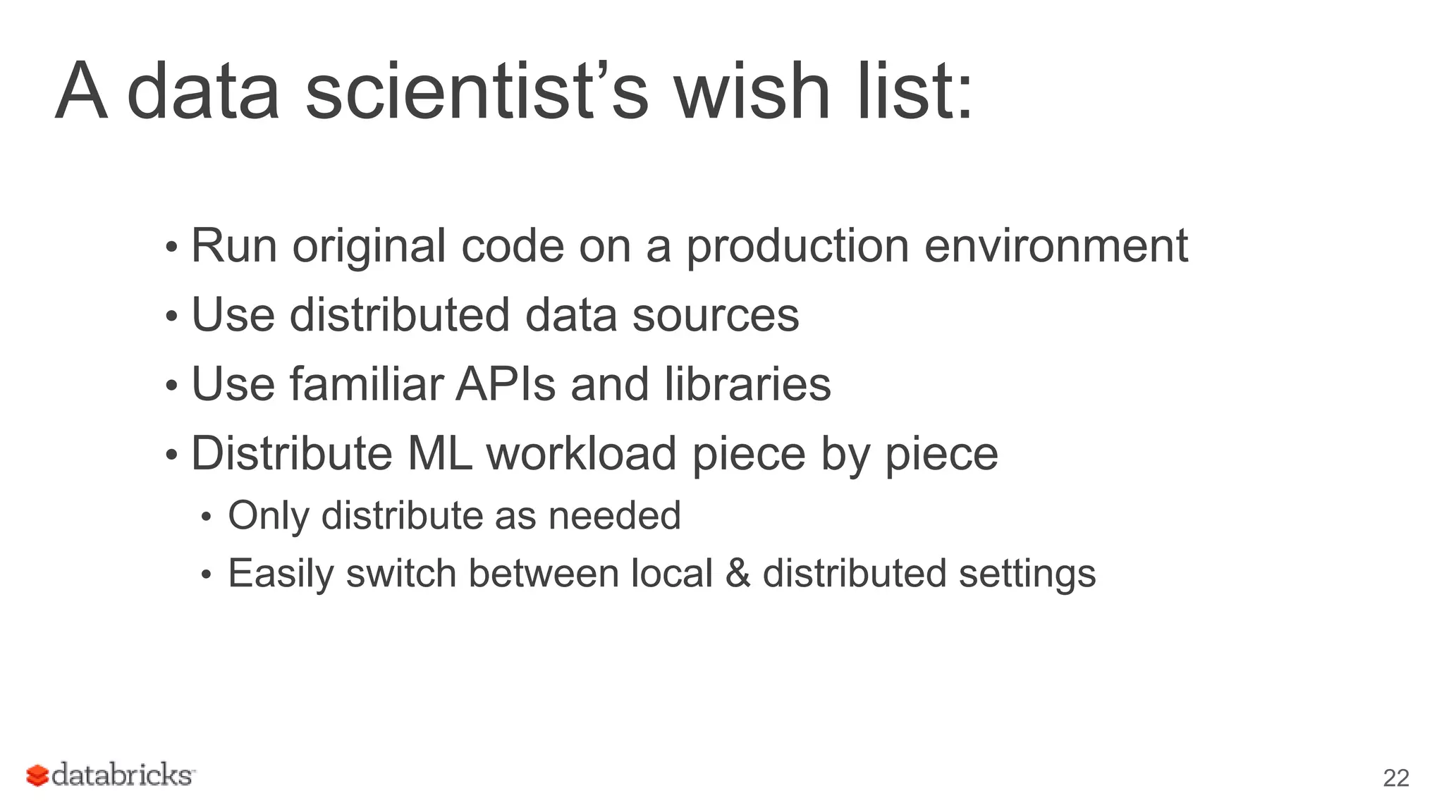 A data scientist’s wish list: • Run original code on a production environment • Use distributed data sources • Use familiar APIs and libraries • Distribute ML workload piece by piece • Only distribute as needed • Easily switch between local & distributed settings 22 