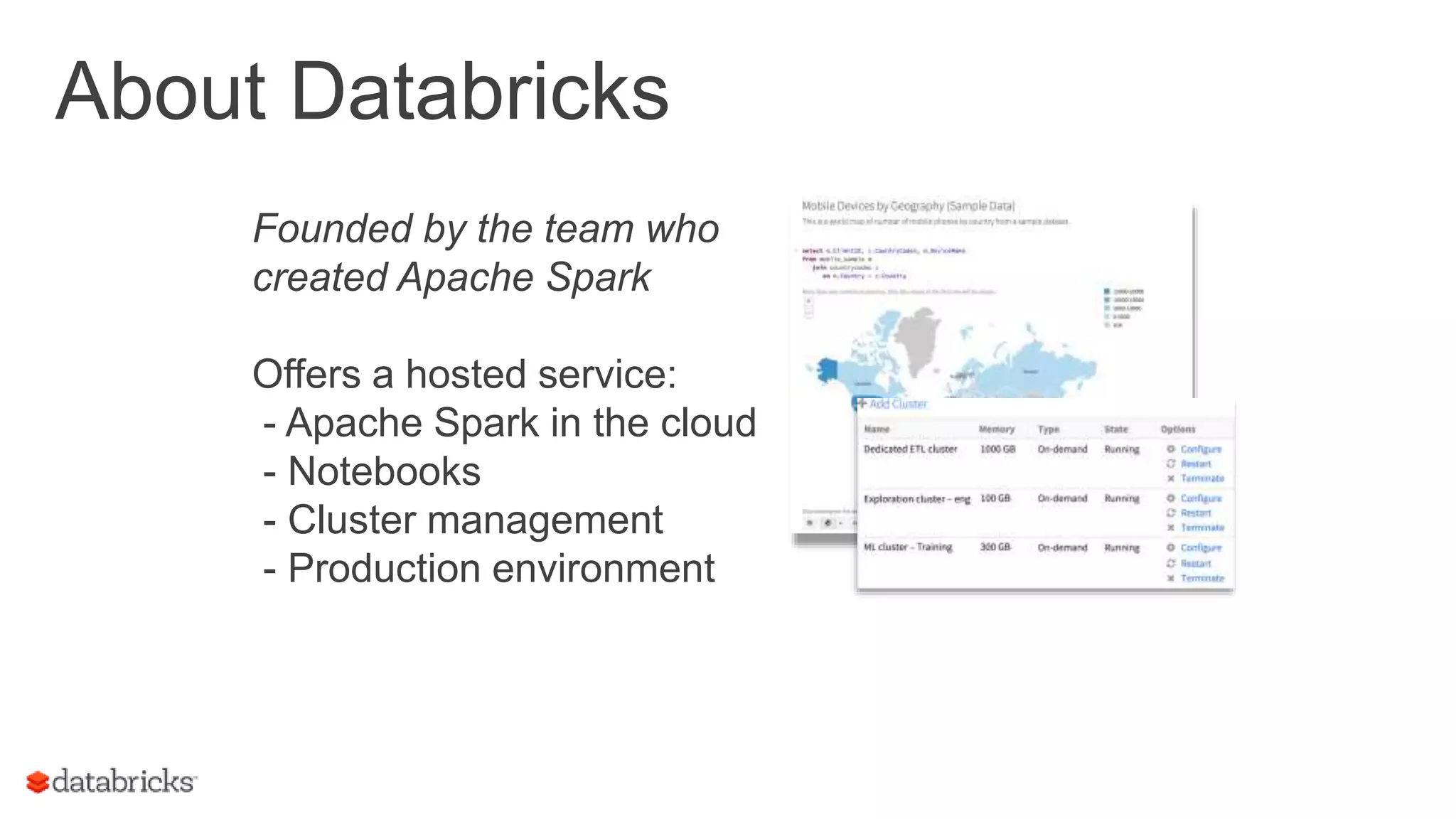 Founded by the team who created Apache Spark Offers a hosted service: - Apache Spark in the cloud - Notebooks - Cluster management - Production environment About Databricks 3 
