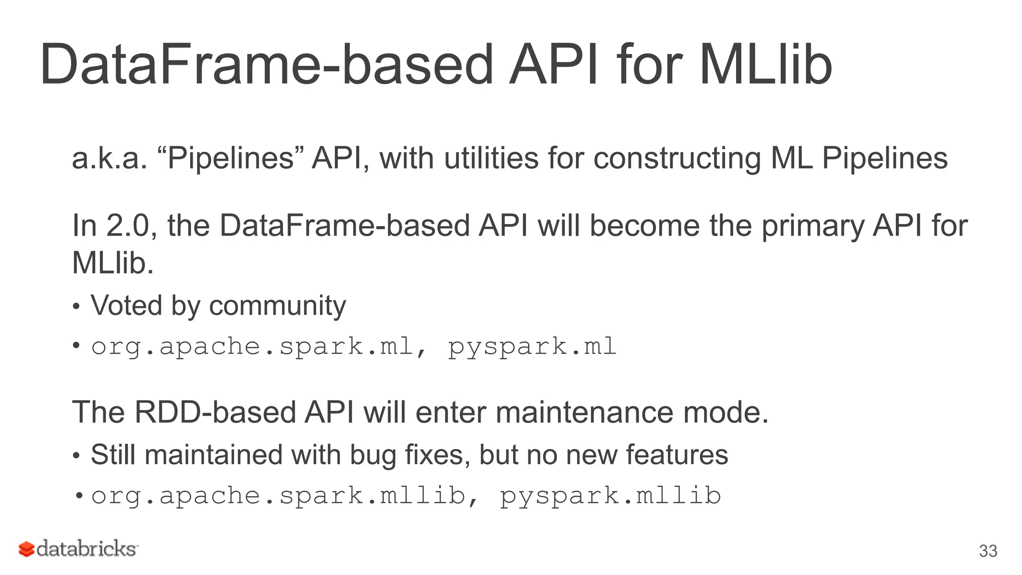 DataFrame-based API for MLlib a.k.a. “Pipelines” API, with utilities for constructing ML Pipelines In 2.0, the DataFrame-based API will become the primary API for MLlib. • Voted by community • org.apache.spark.ml, pyspark.ml The RDD-based API will enter maintenance mode. • Still maintained with bug fixes, but no new features •org.apache.spark.mllib, pyspark.mllib 33 