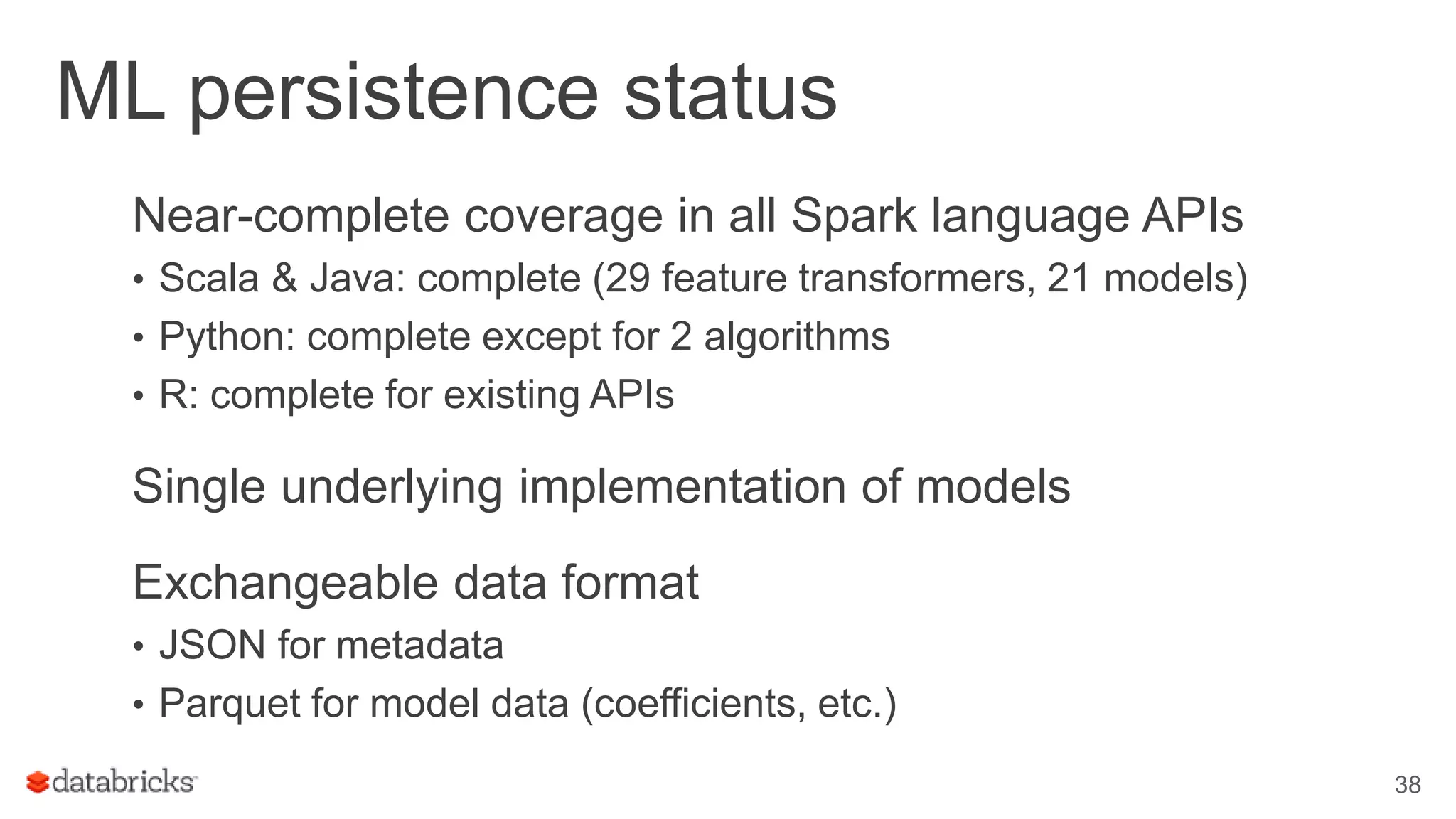 ML persistence status Near-complete coverage in all Spark language APIs • Scala & Java: complete (29 feature transformers, 21 models) • Python: complete except for 2 algorithms • R: complete for existing APIs Single underlying implementation of models Exchangeable data format • JSON for metadata • Parquet for model data (coefficients, etc.) 38 