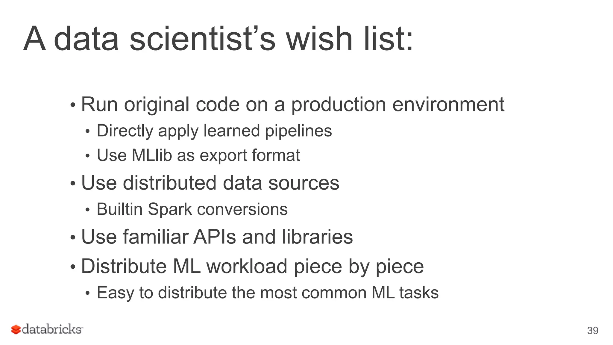 A data scientist’s wish list: • Run original code on a production environment • Directly apply learned pipelines • Use MLlib as export format • Use distributed data sources • Builtin Spark conversions • Use familiar APIs and libraries • Distribute ML workload piece by piece • Easy to distribute the most common ML tasks 39 