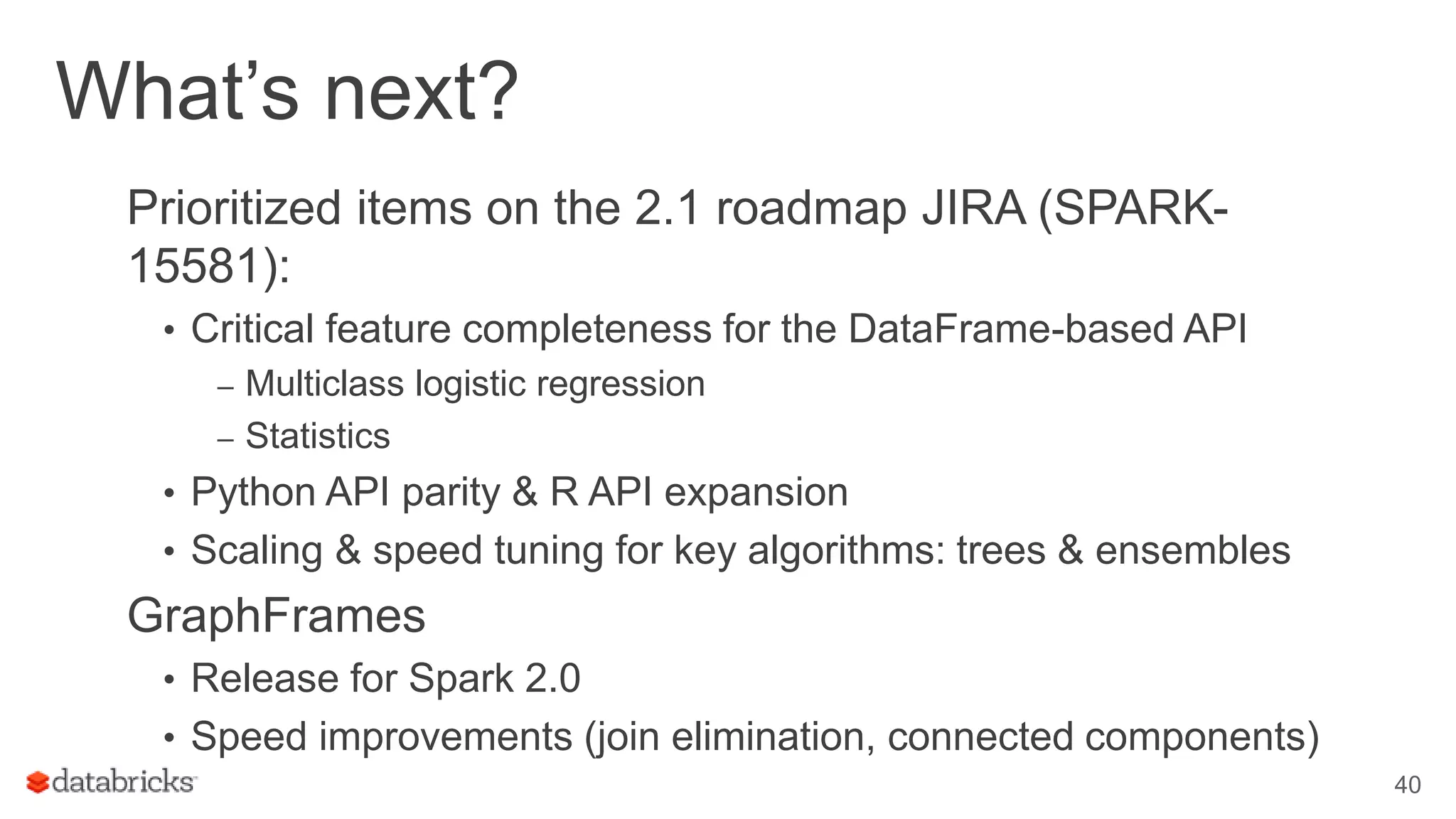 What’s next? Prioritized items on the 2.1 roadmap JIRA (SPARK- 15581): • Critical feature completeness for the DataFrame-based API – Multiclass logistic regression – Statistics • Python API parity & R API expansion • Scaling & speed tuning for key algorithms: trees & ensembles GraphFrames • Release for Spark 2.0 • Speed improvements (join elimination, connected components) 40 
