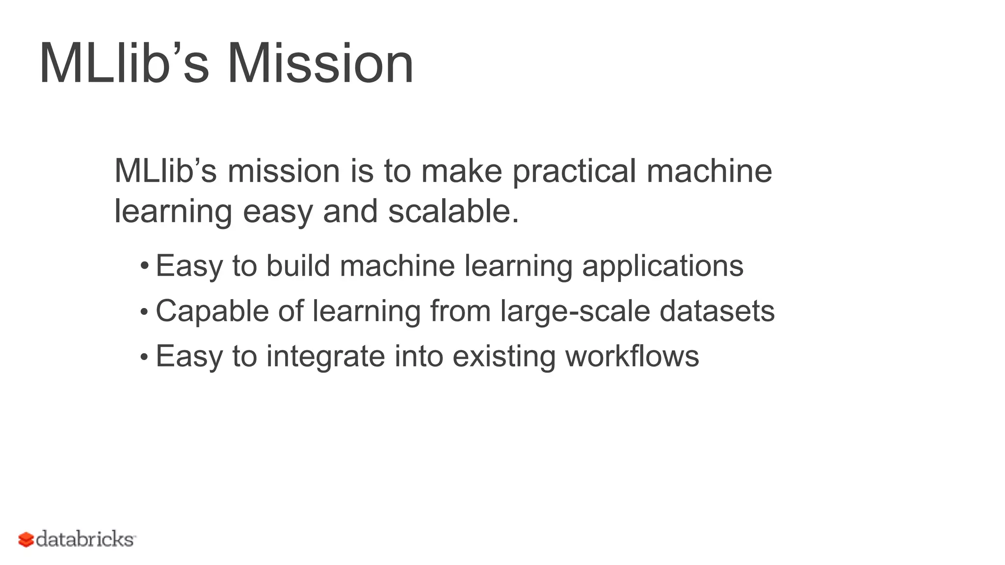 MLlib’s Mission MLlib’s mission is to make practical machine learning easy and scalable. • Easy to build machine learning applications • Capable of learning from large-scale datasets • Easy to integrate into existing workflows 6 