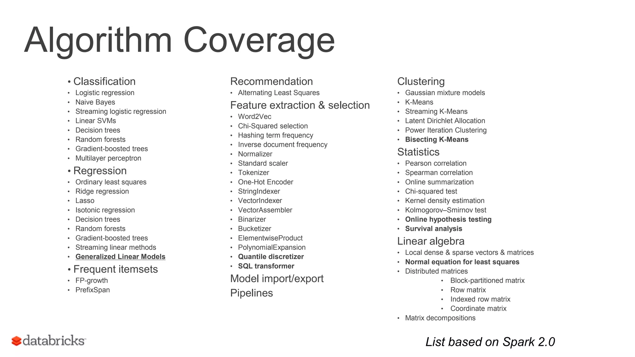 Algorithm Coverage • Classification • Logistic regression • Naive Bayes • Streaming logistic regression • Linear SVMs • Decision trees • Random forests • Gradient-boosted trees • Multilayer perceptron • Regression • Ordinary least squares • Ridge regression • Lasso • Isotonic regression • Decision trees • Random forests • Gradient-boosted trees • Streaming linear methods • Generalized Linear Models • Frequent itemsets • FP-growth • PrefixSpan 7 Clustering • Gaussian mixture models • K-Means • Streaming K-Means • Latent Dirichlet Allocation • Power Iteration Clustering • Bisecting K-Means Statistics • Pearson correlation • Spearman correlation • Online summarization • Chi-squared test • Kernel density estimation • Kolmogorov–Smirnov test • Online hypothesis testing • Survival analysis Linear algebra • Local dense & sparse vectors & matrices • Normal equation for least squares • Distributed matrices • Block-partitioned matrix • Row matrix • Indexed row matrix • Coordinate matrix • Matrix decompositions Recommendation • Alternating Least Squares Feature extraction & selection • Word2Vec • Chi-Squared selection • Hashing term frequency • Inverse document frequency • Normalizer • Standard scaler • Tokenizer • One-Hot Encoder • StringIndexer • VectorIndexer • VectorAssembler • Binarizer • Bucketizer • ElementwiseProduct • PolynomialExpansion • Quantile discretizer • SQL transformer Model import/export Pipelines List based on Spark 2.0 
