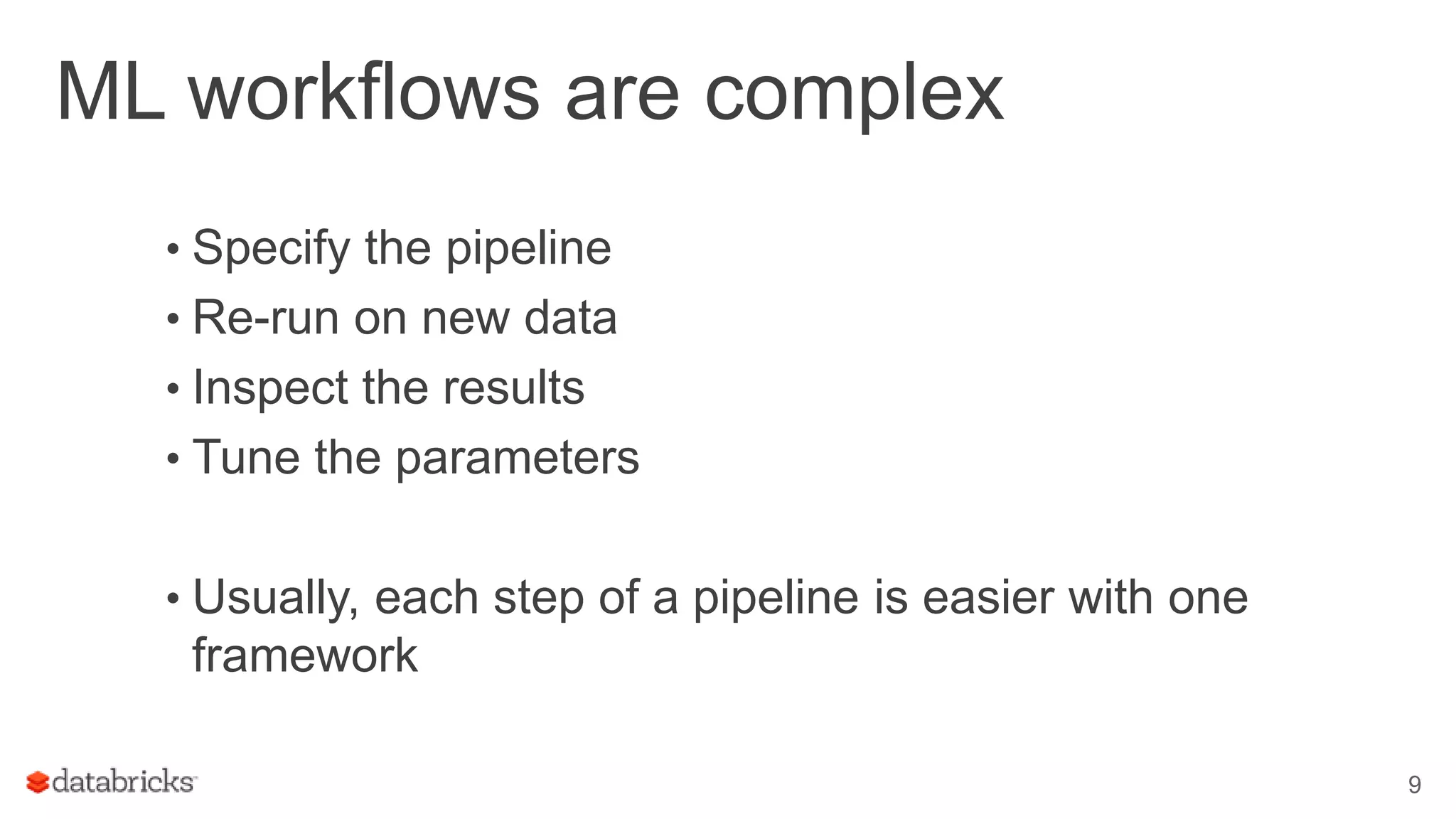 ML workflows are complex • Specify the pipeline • Re-run on new data • Inspect the results • Tune the parameters • Usually, each step of a pipeline is easier with one framework 9 