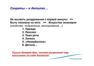 © Устьянцев.рф
Секреты – в деталях…
Не вызвать раздражения с первой минуты =>
Быть похожим на него => Искусство мимикрии
(сходство, подражание, маскирование…)
1. Одежда
2. Лексика
3. Темп речи
4. Запахи
5. «Невербалика»
6. Детали…
Только доверяя Вам, человек разрешает ему
оказывать на себя давление!
 