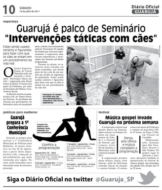 10                SÁBADO
                  16 de julho de 2011
                                                                                                                                                       Diário Oficial
                                                                                                                                                        GUARUJÁ

segurança


    Guarujá é palco de Seminário
 “intervenções táticas com cães”
Estão sendo usados                 parte, contam com treinamento




                                                                                                                                                                                  Raimundo Nogueira
                                   policial. Participam 35 cidades
cenários e figurantes              do Estado que com seus repre-
para fazer com que                 sentantes e respectivos cães,
os cães se sintam em               trocam experiências e parti-
                                   cipam das diversas atividades
um procedimento da                 programadas.
vida real                              Durante os treinos, os ca-




O
                                   chorros serão testados em
            Centro Esportivo
                                   ações simuladas, que fazem
            Duque de Caxias
                                   parte do dia a dia de um ani-
            (Tejereba) sedia até
                                   mal que auxilia na segurança
            amanhã o Semi-
                                   da população. Estão sendo
nário “Intervenções Táticas com
                                   usados cenários e figurantes
Cães”, organizado pela Royal
                                   para fazer com que os cães se
Canin do Brasil. O evento tem
                                   sintam em um procedimento
apoio da Prefeitura, por meio
                                   da vida real.
da Secretaria de Defesa e Con-
vivência Social.
    A abertura ocorreu na quin-              Participam 35 cidades
ta-feira (14), no Teatro Procó-              do Estado que com
pio Ferreira. As atividades são              seus representantes e
                                             respectivos cães trocam
restritas aos participantes do               experiências
Seminário, pois, em sua grande


políticas para mulheres                                                                                                festival

     Guarujá                                                                                                             música gospel invade
   prepara a 1ª                                                                                                        guarujá na próxima semana
                                                                                                          Reprodução




                                     Garantia das

   conferência                       políticas para
                                     mulheres serão
                                     debatidas nas
                                                                                                                           A temporada cultural está conta com apoio da Prefeitura
                                                                                                                       mesmo aberta em Guarujá. e começa na terça-feira (19),
    municipal                        pré-conferências                                                                  Após realizar os Festejos Ju- às 19 horas, na Praça 14 Bis,
                                                                                                                       ninos em cinco                            em Vicente de
   Guarujá se prepara para                                                                                             pontos da Cida-           Dança,          Carvalho.
realizar a 1ª Conferência                                                                                              de e o Festival                              Dentre as atra-
                                                                                                                       de Inverno, que        arte cênica        ções, destaque
Municipal de Políticas para
Mulheres. O evento acon-                  Confira a                         1º de agosto – segunda-feira – 9 horas
                                                                            Local: Cras Vicente de Carvalho –
                                                                                                                       começa neste            e música          para Néia Tasca,
tece no dia 20 de agosto,               programação                         Rua Oswaldo Aranha, 800 – Jardim           fim de semana, o      compõem a           Daise Houston e
                                                                                                                       Município sedia
                                                                                                                                            programação Kléo Venâncio. Os
                                                                            Maravilha
mas a partir desta segun-
                                   Segunda-feira (18) - 14h30                                                          o Inverno Gospel                          grupos Lugar de
da-feira (18), começam as          Local: Centro de Atendimento à           3 de agosto – segunda-feira – 9 horas
                                                                                                                       2011.                                     Adoração e Guer-
                                                                            Local: Cras Vicente de Carvalho –
pré-conferências, que serão        Terceira Idade (Cati) – Avenida Ademar
                                                                            Rua Oswaldo Aranha, 800 – Jardim               A organização promete reiros Adoradores também se
                                   de Barros, 571 – Santo Antônio
realizadas por região. No                                                   Maravilha                                  muita música, dança, artes apresentarão no festival de
total, serão realizadas cinco      25 de julho - segunda-feira – 14 horas                                              cênicas, além de deliciosas música gospel, que prossegue
                                   Local: Cras Morrinhos – Rua Manoel       4 de agosto – quinta-feira – 14 horas
discussões antes do encontro                                                Local: Cras Vila Rã – Rua Iracema s/n      comidas típicas da estação até sábado (23), sempre das 19
                                   Vicente de Brito, s/n
principal.                                                                  - Enseada                                  e muitos brindes. O evento às 23 horas.




    Siga o Diário Oficial no twitter @Guaruja_SP
 
