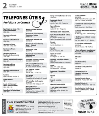 2            SÁBADO
               16 de julho de 2011
                                                                                                                                                                                Diário Oficial
                                                                                                                                                                                 GUARUJÁ

                                                                                                       Serviço Funerário Municipal (24 horas)                        • CAEC João Paulo ii
                                                                                                       3386-6259                                                     3352-5729
                                                                                                                                                                     Rua Engº Sílvio Fernandes Lopes, 281
                                                                                                       Delegacia de Guarujá                                          Pae - Cará - Vicente de Carvalho
                                                                                                       3386-6992
                                                                                                       Avenida Puglisi, 656, Pitangueiras                            • CAEC Cornélio da Conceição Pacheco
                                                                                                       Casa do Educador                                              3353-3553
                                                                                                       3386-4378                                                     Rua do Bosque, s/n° - Maré Mansa
    Paço Moacir dos Santos Filho                   Advocacia Geral do Município                        Av. Leomil, 164 - Pitangueiras
    e Paço Raphael Vitiello                        3308-7390                                                                                                         • CAEC Profª Márcia Regina dos Santos
    3308-7000                                                                                          CENTROS DE APOiO OPERACiONAL                                  3355-6422
                                                   Secretaria de Desenvolvimento                                                                                     Av. Mário Daige, 1440 - Jd. Boa Esperança
    Secretaria de Educação                         Econômico e Portuário                               Santa Rosa, Centro e Santo Antônio
    3308-7770                                      3308-7610                                           3386-4120
                                                                                                                                                                     • CAEC Vereador André Luiz Gonzalez
                                                                                                       Rua Brasilina Desidério, s/n
                                                                                                       Jardim Helena Maria (Estádio Municipal)                       3386-8556
    Secretaria de Meio Ambiente                    Secretaria de Esporte e Lazer
                                                   3386-2340                                                                                                         Trav. 268 - Quadra 77, s/nº - Morrinho II
    3308-7885
                                                                                                       Enseada
                                                   Secretaria da Desenvolvimento                       3351-4067                                                     • CAEC Capitão Dante Sinópoli
    Secretaria de Cultura
                                                   Social e Cidadania                                  Avenida Guadalajara, s/n                                      3352-2945
    3386-8987 / 3383-2948
                                                   3308-7780                                                                                                         Alameda Dracena, 513 - Vila Áurea
                                                                                                       Perequê
    Secretaria do Turismo                          Secretaria da Saúde                                 3353-7529
    3344-4600                                                                                          Rua Rio Amazonas, 800                                         • Centro de Testagem, Aconselhamento,
                                                   3308-7790
                                                                                                                                                                     Prevenção e Treinamento (CTAPT)
    Secretaria Executiva de                        Secretaria de Desenvolvimento                       Vicente de Carvalho                                           3352-2666
    Coordenação Governamental                      e Gestão Urbana                                     3342-2898
    3308-7480                                      3308-7970                                           Rua Alagoas, s/n - Vila Alice                                 Defesa Civil
                                                                                                                                                                     199
    Secretaria de Planejamento Estratégico         Diretoria de Trânsito e Transporte                  Morrinhos, Vila Edna e Cachoeira
    3308-7270                                      3355-9897 / 3355-4937                               3386-5072                                                     Casa dos Conselhos
                                                                                                       Avenida Antenor Pimentel, s/n - Morrinhos II
                                                   UPA Guarujá (PAM Rodoviária)                                                                                      3383-2181
    Secretaria da Defesa
    e Convivência Social                           3355-9151 / 3355-5436                               Procon
    3347-5000                                      Av. Santos Dumont, 955, Sto. Antônio                3383-2177 / 3355-6648                                         Conselho da Condição Feminina
                                                                                                       Rua Washington, 719, Centro                                   3386-8273
                                                   UPA Vicente de Carvalho
    Secretaria de Administração
                                                   3341-1997                                           Emergência - Polícia Militar                                  Conselho Municipal da
    3308-7870                                      Rua São João, 111, Pae Cará.                        190                                                           Pessoa com Deficiência
    Ouvidoria                                      UPA Perequê                                                                                                       3383-2181
                                                                                                       Resgate
    0800-773-7000 / 3355-4211                      3353-1648                                           192
                                                   Estrada Guarujá-Bertioga, km 8, Perequê                                                                           Conselho Tutelar de Guarujá
    Disque Denúncia                                                                                    Corpo de Bombeiros                                            3355-3198 - Plantão: 8826-6635
    181                                            UPA Santa Cruz dos Navegantes                       193
                                                   3354-2802
                                                                                                                                                                     Conselho Tutelar de VC
    Guarda Civil Municipal /                       Rua Antônio Pinto Rodrigues, s/nº                   CENTROS COMUNiTáRiOS                                          3386-1624 - Plantão: 9754-1882 noite
    Central de Monitoramento
    3344-1440 / 153                                Albergue Municipal -                                • CAEC isabel Ortega de Souza
                                                   Atendimento para adultos                            3358-2976                                                     Conselho Municipal dos Direitos da
    Fundo Social de Solidariedade                  3387-6016                                           Av. Manoel da Cruz Michael, 333                               Criança e do Adolescente - CMDCA
    3386-8820                                      Rua Manoel Otero Rodrigues, 389,                    Santa Rosa                                                    3386-6806
                                                   Jardim Boa Esperança




                                                                                                                                                                                               e
             Diário Oficial GUARUJÁ
                                                                          | Diretora • Dayse Maria • Mtb. 31.752                          O noticiário relativo às
                                                                                                                                                                                 Doe sangU
expediente




                                                                                                                                          atividades da Câmara

                                                                                                                                                                                          Doe viDa
                                                                          | Editor responsável • Eduardo Caetano • Mtb. 41.408
                                                                                                                                          Municipal, bem como a
                                                                          | Projeto gráfico e diagramação • Diego Rubido                                                      Colabore
                                                                                                                                          produção e edição de                com o Banco
                            Gabinete da Prefeita                                                                                       seus atos oficiais, são de             de Sangue
                            Avenida Santos Dumont, 800 • Tel. 3308.7470   Noticiário produzido a partir de material da                responsabilidade exclusiva              do Hospital
                            PabX 3308.7000 • Ramais 7472 • 7407 • 7409    Assessoria de Imprensa da Prefeitura de Guarujá                  do Poder Legislativo.              Santo Amaro
                            bairro Santo Antônio • CEP 11432-440
                            site: www.guaruja.sp.gov.br                   | impressão: A Tribuna de Santos | tiragem: 10 mil exemplares
                            e-mail: diario@guaruja.sp.gov.br              | distribuição: Editora Castellar LTDA.
                                                                                                                                                                           Unidade Fiscal
                                                                                                                                                                            do Município    R$ 2,01
 