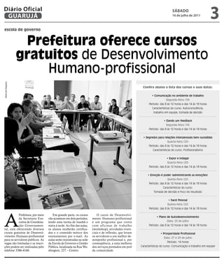 Diário Oficial
 GUARUJÁ
                                                                                                                                SÁBADO
                                                                                                                                16 de julho de 2011
                                                                                                                                                               3
escola de governo


                     Prefeitura oferece cursos
                    gratuitos de Desenvolvimento
                        Humano-profissional
Raimundo Nogueira




                                                                                                        Confira abaixo a lista dos cursos e suas datas:

                                                                                                               • Comunicação no ambiente de trabalho
                                                                                                                           Segunda-feira (18)
                                                                                                             Período: das 8 às 12 horas e das 14 às 18 horas
                                                                                                               Características do curso: Autoconsciência,
                                                                                                                trabalho em equipe, tomada de decisão


                                                                                                                         • Dando um feedback
                                                                                                                           Segunda-feira (18)
                                                                                                             Período: das 8 às 12 horas e das 14 às 18 horas


                                                                                                         • Segredos para relações interpessoais bem sucedidas
                                                                                                                            Quarta-feira (20)
                                                                                                             Período: das 8 às 12 horas e das 14 às 18 horas
                                                                                                                Características do curso: Profissionalismo


                                                                                                                           • Expor e indagar
                                                                                                                            Quarta-feira (20)
                                                                                                             Período: das 8 às 12 horas e das 14 às 18 horas


                                                                                                            • Emoção é poder (administrando as emoções)
                                                                                                                            Quinta-feira (22)
                                                                                                             Período: das 8 às 12 horas e das 14 às 18 horas
                                                                                                                        Características do curso:
                                                                                                                 Tomada de decisão e foco do resultado


                                                                                                                             • Swot Pessoal
                                                                                                                            Quinta-feira (22)
                                                                                                             Período: das 8 às 12 horas e das 14 às 18 horas




A
           Prefeitura, por meio       Em grande parte, os cursos          O curso de Desenvolvi-
                                                                                                                   • Plano de Autodesenvolvimento
           da Secretaria Exe-      vão acontecer em dois períodos,    mento Humano-profissional
           cutiva de Coordena-     tendo uma turma de manhã e         é um programa que conta                              Data: 25 de julho
           ção Governamen-         outra à tarde. Ao fim das aulas,   com oficinas de trabalho               Período: das 8 às 12 horas e das 14 às 18 horas
tal, está oferecendo diversos      os alunos receberão certifica-     (workshop), atividades viven-
cursos gratuitos de Desenvol-      dos e o conteúdo teórico dos       ciais e de reflexão, que levam                  • Prosperidade Profissional
vimento Humano-profissional        ensinamentos por e-mail. As        os servidores a um melhor de-
                                                                                                                         Data: 27 e 29 de julho
para os servidores públicos. As    aulas serão ministradas na sede    sempenho profissional e, por
vagas são limitadas e as inscri-   da Escola de Governo e Gestão      conseqüência, a uma melhora                          Período: 14 horas
ções podem ser realizadas pelo     Pública, localizada na Rua Wa-     dos serviços prestados em prol   Características do curso: Comunicação e trabalho em equipe
telefone 3386-4160.                shington, 227 – Centro.            da comunidade.
 