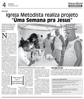 4          SÁBADO
            16 de julho de 2011
                                                                                                                                     Diário Oficial
                                                                                                                                      GUARUJÁ

perequê


        Igreja Metodista realiza projeto
           “Uma Semana pra Jesus”
Iniciativa conta com
                             Raimundo Nogueira




apoio da Prefeitura
e da Universidade
Metodista de São
Paulo



N
             esta segunda-fei-
             ra (18), começa
             o projeto “Uma
             Semana pra Je-
sus”, realizado no bairro do
Perequê. Com a iniciativa
da Igreja Metodista, as ati-
vidades contam com o apoio
da Prefeitura e Universidade
Metodista de São Paulo. Será
uma semana inteira de aten-
dimento à comunidade no
sistema de mutirão nas áreas
de saúde, educação, promo-
ção social e evangelismo. A
mobilização acontece até
sexta-feira (22).
    Contando com cerca de
400 voluntários, o evento trará
à população do Perequê servi-
ços gratuitos como exames de
diabetes, colesterol, dentistas,
protéticos, fisioterapeutas,
nutricionistas, medição de
pressão arterial e corte de ca-
belo. Os moradores receberão
também orientações sobre Na oportunidade, serão oferecidas ações de saúde e cidadania          “Uma Semana pra JeSUS”
meio ambiente, entre outros.     de vida, no âmbito individual empenhada desde o início da        O projeto teve início em 1996, na cidade de Vila Rica, Mato
    A Universidade Meto- e comunitário. “Esperamos organização do projeto, de-                 Grosso do Sul. A ideia deu tão certo que se espalhou pelo Brasil.
dista de São Paulo colabora que, com os ser viços que monstrando interesse em fa-              Nos anos seguintes, as regiões foram adaptando o trabalho de acor-
com o envio de estudantes iremos oferecer durante uma cilitar a ação dos voluntários           do com suas necessidades. Em 2001, o projeto iniciou nas regiões
das mais diver-                               semana, possa- e proporcionar as condições       metropolitana de São Paulo, Sorocaba, Vale do Paraíba e litoral.
sas áreas. Neste                              mos contribuir para execução do mesmo”,
ano, participarão       Ação contará          para melhorar a ressalta.
alunos dos cursos                             vida e aumentar     Durante a semana, os mo-       LoCaiS de atendimento
de Odontologia,
                             com a            a autoestima da radores do Perequê também
Fisioterapia, Bio-     participação de população do Pe- contarão com apresentações               Escola Mário Cerqueira (Rua Javari, 95) - das 8 às 17 horas
medicina, Biolo-                                                                                 Serviços de cidadania, saúde e apresentações culturais
                       400 voluntários requê”, diz Ana ao ar livre de teatro, músi-
gia, Nutrição e                               Maria Rodrigues ca, danças e atividades para
                                                                                                 Escola Maria Eunice da Cruz (Rua Javari) - Trabalho com as
Veterinária.                                  Lima, coordena- crianças como histórias e          crianças - das 14 às 16 horas
    Realizado há                 dora do evento.               brincadeiras. Todas as noites     Apresentações culturais
16 anos em diversas cidades         Para Ana Maria, o apoio haverá cultos de louvor com
                                                                                                 Centro de Apoio Operacional do Perequê (Avenida Rio
do País, o projeto “Uma Se- da Administração tem um músicas e mensagens especiais                Amazonas, 800) - Apresentações ao ar livre e prestação de
mana pra Jesus” tem como papel importante para a rea- na Igreja Metodista (Avenida               serviços - das 10 às 17
objetivo apontar possibilida- lização do evento no bairro. Rio Amazonas, 1799), a partir         Apresentações culturais e serviços de saúde
des de melhorias na qualidade “A Prefeitura se mostrou das 20 horas.
 