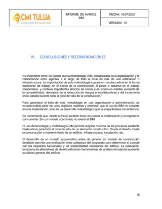 INFORME DE AVANCE
BIM
FECHA: 16/07/2021
VERSION: 01
10
VI. CONCLUSIONES Y RECOMENDACIONES
Es importante tener en cuenta que la metodología BIM, está basada en la digitalización y la
colaboración entre agentes a lo largo de todo el ciclo de vida de una edificación o
infraestructura. La implantación de esta metodología supone un cambio radical en la forma
tradicional de trabajo en el sector de la construcción, al pasar a basarse en el trabajo
colaborativo, y conlleva importantes ahorros de costes y así como un notable aumento de
la competitividad, derivados de la reducción de riesgos e incertidumbres y del incremento
en la calidad durante todo el ciclo de vida de la construcción.”
Para garantizar el éxito de esta metodología en una organización o administración, es
imprescindible partir de unos objetivos realistas y entender que el uso de BIM no consiste
en una implantación, sino en un desarrollo metodológico que va mejorándose con el tiempo.
Se recomienda que, desde el inicio se debe tener en cuenta la colaboración y la ingeniería
concurrente. Sin un modelo coordinado no existe el BIM.
El uso de tecnología y metodología BIM permite mejorar muchos de los procesos existente
hasta ahora para todo el ciclo de vida de un elemento constructivo. Desde el diseño, hasta
la construcción o mantenimiento de un edificio, infraestructura, instalación, etc.
El desarrollo de un modelo esquemático antes de generar un modelo de construcción
detallado permite una evaluación más cuidadosa del propuesto para determinar si cumple
con los requisitos funcionales y de sostenibilidad necesarios del edificio. La evaluación
temprana de alternativas de diseño utilizando herramientas de análisis/simulación aumenta
la calidad general del edificio
 