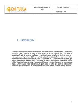 INFORME DE AVANCE
BIM
FECHA: 16/07/2021
VERSION: 01
4
II. INTRODICCION
El objetivo de este documento es informar el desarrollo de las actividades BIM, contractual
a nuestro cargo, durante el período 5 de febrero a 30 de junio de 2021.Indicando el
respectivo Grado de avance, conforme a lo estimado para esta fecha, dando a conocer y
proporcionando el producto BEP, el cual fue radicado en debida forma a la Interventoría
mediante comunicadoSAULQ-E038-21 del 23 DE ABRIL 2021. Es importante recordar, que
la metodología BIM “BIM (Building Information Modeling) es una metodología de trabajo
colaborativa para la gestión de proyectos de edificación u obra civil a través de una maqueta
digital. Esta maqueta digital conforma una gran base de datos que permite gestionar los
elementos que forman parte de la infraestructura durante todo el ciclo de vida del proyecto.”
 