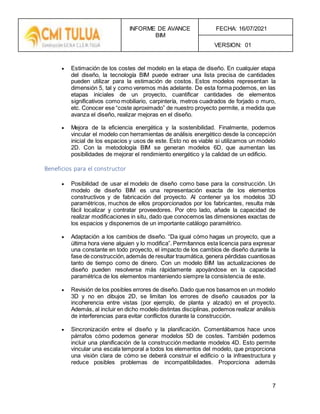 INFORME DE AVANCE
BIM
FECHA: 16/07/2021
VERSION: 01
7
 Estimación de los costes del modelo en la etapa de diseño. En cualquier etapa
del diseño, la tecnología BIM puede extraer una lista precisa de cantidades
pueden utilizar para la estimación de costos. Estos modelos representan la
dimensión 5, tal y como veremos más adelante. De esta forma podemos, en las
etapas iniciales de un proyecto, cuantificar cantidades de elementos
significativos como mobiliario, carpintería, metros cuadrados de forjado o muro,
etc. Conocer ese “coste aproximado” de nuestro proyecto permite, a medida que
avanza el diseño, realizar mejoras en el diseño.
 Mejora de la eficiencia energética y la sostenibilidad. Finalmente, podemos
vincular el modelo con herramientas de análisis energético desde la concepción
inicial de los espacios y usos de este. Esto no es viable si utilizamos un modelo
2D. Con la metodología BIM se generan modelos 6D, que aumentan las
posibilidades de mejorar el rendimiento energético y la calidad de un edificio.
Beneficios para el constructor
 Posibilidad de usar el modelo de diseño como base para la construcción. Un
modelo de diseño BIM es una representación exacta de los elementos
constructivos y de fabricación del proyecto. Al contener ya los modelos 3D
paramétricos, muchos de ellos proporcionados por los fabricantes, resulta más
fácil localizar y contratar proveedores. Por otro lado, añade la capacidad de
realizar modificaciones in situ, dado que conocemos las dimensiones exactas de
los espacios y disponemos de un importante catálogo paramétrico.
 Adaptación a los cambios de diseño. “Da igual cómo hagas un proyecto, que a
última hora viene alguien y lo modifica”. Permítannos esta licencia para expresar
una constante en todo proyecto, el impacto de los cambios de diseño durante la
fase de construcción,además de resultar traumática, genera pérdidas cuantiosas
tanto de tiempo como de dinero. Con un modelo BIM las actualizaciones de
diseño pueden resolverse más rápidamente apoyándose en la capacidad
paramétrica de los elementos manteniendo siempre la consistencia de este.
 Revisión de los posibles errores de diseño. Dado que nos basamos en un modelo
3D y no en dibujos 2D, se limitan los errores de diseño causados por la
incoherencia entre vistas (por ejemplo, de planta y alzado) en el proyecto.
Además, al incluir en dicho modelo distintas disciplinas, podemos realizar análisis
de interferencias para evitar conflictos durante la construcción.
 Sincronización entre el diseño y la planificación. Comentábamos hace unos
párrafos cómo podemos generar modelos 5D de costes. También podemos
incluir una planificación de la construcción mediante modelos 4D. Esto permite
vincular una escala temporal a todos los elementos del modelo, que proporciona
una visión clara de cómo se deberá construir el edificio o la infraestructura y
reduce posibles problemas de incompatibilidades. Proporciona además
 