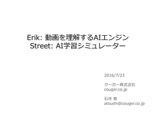 2016/7/23
クーガー株式会社
couger.co.jp
石井 敦
atsushi@couger.co.jp
Erik: 動画を理解するAIエンジン
Street: AI学習シミュレーター
 