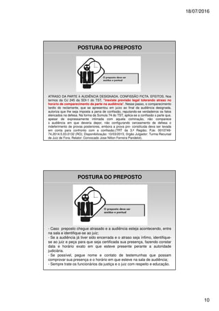 18/07/2016
10
POSTURA DO PREPOSTO
ATRASO DA PARTE AUDIÊNCIA DESIGNADA. CONFISSÃO FICTA. EFEITOS. Nos
termos da OJ 245 da SDI-1 do TST, "inexiste previsão legal tolerando atraso no
hor rio de comparecimento da parte na audiência". Nesse passo, o comparecimento
tardio do reclamante, que se apresentou em ju zo ao final da audiência designada,
autoriza que lhe seja imposta a pena de confissão, reputando-se verdadeiros os fatos
elencados na defesa. Na forma da S mula 74 do TST, aplica-se a confissão parte que,
apesar de expressamente intimada com aquela comina ão, não comparece
audiência em que deveria depor, não configurando cerceamento de defesa o
indeferimento de provas posteriores, embora a prova pr - constitu da deva ser levada
em conta para confronto com a confissão.(TRT da 3. Região; PJe: 0010749-
74.2014.5.03.0132 (RO); Disponibiliza ão: 10/03/2015; rgão Julgador: Turma Recursal
de Juiz de Fora; Relator: Convocado Jose Nilton Ferreira Pandelot).
POSTURA DO PREPOSTO
- Caso preposto chegue atrasado e a audiência esteja acontecendo, entre
na sala e identifique-se ao juiz;
- Se a audiência já tiver sido encerrada e o atraso seja ínfimo, identifique-
se ao juiz e peça para que seja certificada sua presença, fazendo constar
data e horário exato em que esteve presente perante a autoridade
judiciária.
- Se possível, pegue nome e contato de testemunhas que possam
comprovar sua presença e o horário em que esteve na sala de audiência;
- Sempre trate os funcionários da justiça e o juiz com respeito e educação.
 
