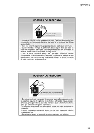 18/07/2016
11
POSTURA DO PREPOSTO
- Lembre-se: Não há motivo para estar nervoso. Para isso, é primordial que
o preposto conheça profundamente os fatos e o conteúdo da defesa
apresentada;
- Caso não entenda a pergunta, peça ao juiz que a repita ou a reformule;
- O preposto não é inimigo da parte nem do advogado dela, por isso, os
trate com respeito e educação. Seu compromisso está em esclarecer os
fatos de acordo com aquilo que lhe for perguntado;
- Caso a parte contrária esteja lhe atacando, lançando olhares
intimidatórios, fazendo gestos com as mãos, concentre-se apenas no seu
depoimento e nas perguntas que estão sendo feitas – as vezes o objetivo
da parte contrária é te desestabilizar.
POSTURA DO PREPOSTO
- Durante a audiência o preposto deve prestar a atenção nos depoimentos
e caso haja alguma divergência, deve alertar o advogado, inclusive sobre
amizade, grau parentesco ou outro interesse que a testemunha tenha
para que o Reclamante ganhe o processo;
- O preposto deve manter seu depoimento focado nos fatos existentes no
processo.
- Jamais o preposto deve emitir algum juízo de valor; Quem vai julgar o
processo é o juiz.
- Esclareça os fatos e só responda as perguntas que o juiz autorizar;
 