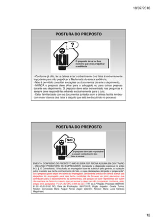 18/07/2016
12
POSTURA DO PREPOSTO
- Conforme já dito, ler a defesa e ter conhecimento dos fatos é extremamente
importante para não prejudicar a Reclamada durante a audiência;
- Não é permitido consultar anotações ou documentos durante o depoimento;
- NUNCA o preposto deve olhar para o advogado ou para outras pessoas
durante seu depoimento. O preposto deve estar concentrado nas perguntas e
sempre deve respondê-las olhando exclusivamente para o Juiz;
- Estar familiarizado com os documentos juntados com a defesa facilita lembrar
com maior clareza dos fatos e daquilo que está se discutindo no processo
POSTURA DO PREPOSTO
EMENTA: CONFISSÃO DO PREPOSTO NÃO ELIDIDA POR PROVA ALGUMA EM CONTRÁRIO
- ENCARGO PROBATÓRIO DO EMPREGADOR. Consoante a disposição expressa no artigo
843, § 1º, Consolidado, "é facultado ao empregador fazer-se substituir pelo gerente, ou qualquer
outro preposto que tenha conhecimento do fato, e cujas declarações obrigarão o proponente".
Se o preposto pode depor em nome do empregador, obviamente precisa ter ciência acerca das
alegações do empregado para que tenha condições de fornecer ao juízo elementos que
contribuam para o esclarecimento da controvérsia, até porque se fazer representar por quem
não conhece os fatos é o mesmo que se recusar a depor ou não comparecer, conforme, aliás,
artigos 343, parágrafos 1º e 2º, do CPC e 844 da CLT. (TRT da 3.ª Região; Processo: 0001499-
61.2014.5.03.0182 RO; Data de Publicação: 06/07/2015; Órgão Julgador: Quarta Turma;
Relator: Convocada Maria Raquel Ferraz Zagari Valentim; Revisor: Maria Lucia Cardoso
Magalhaes)
 