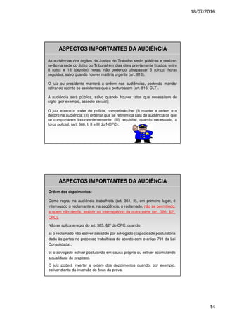 18/07/2016
14
ASPECTOS IMPORTANTES DA AUDIÊNCIA
As audiências dos órgãos da Justiça do Trabalho serão públicas e realizar-
se-ão na sede do Juízo ou Tribunal em dias úteis previamente fixados, entre
8 (oito) e 18 (dezoito) horas, não podendo ultrapassar 5 (cinco) horas
seguidas, salvo quando houver matéria urgente (art. 813).
O juiz ou presidente manterá a ordem nas audiências, podendo mandar
retirar do recinto os assistentes que a perturbarem (art. 816, CLT).
A audiência será pública, salvo quando houver fatos que necessitem de
sigilo (por exemplo, assédio sexual);
O juiz exerce o poder de polícia, competindo-lhe: (I) manter a ordem e o
decoro na audiência; (II) ordenar que se retirem da sala de audiência os que
se comportarem inconvenientemente; (III) requisitar, quando necessário, a
força policial. (art. 360, I, II e III do NCPC);
ASPECTOS IMPORTANTES DA AUDIÊNCIA
Ordem dos depoimentos:
Como regra, na audiência trabalhista (art. 361, II), em primeiro lugar, é
interrogado o reclamante e, na seqüência, o reclamado, não se permitindo,
a quem não depôs, assistir ao interrogatório da outra parte (art. 385, §2º,
CPC).
Não se aplica a regra do art. 385, §2º do CPC, quando:
a) o reclamado não estiver assistido por advogado (capacidade postulatória
dada às partes no processo trabalhista de acordo com o artigo 791 da Lei
Consolidada);
b) o advogado estiver postulando em causa própria ou estiver acumulando
a qualidade de preposto.
O juiz poderá inverter a ordem dos depoimentos quando, por exemplo,
estiver diante da inversão do ônus da prova.
 