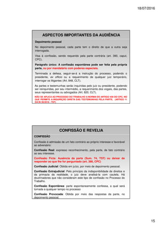 18/07/2016
15
Depoimento pessoal
No depoimento pessoal, cada parte tem o direito de que a outra seja
interrogada.
Visa à confissão, sendo requerido pela parte contrária (art. 390, caput,
CPC).
Parágrafo único: A confissão espontânea pode ser feita pela própria
parte, ou por mandatário com poderes especiais.
Terminada a defesa, seguir-se-á a instrução do processo, podendo o
presidente, ex officio ou a requerimento de qualquer juiz temporário,
interrogar os litigantes (Art. 848, CLT).
As partes e testemunhas serão inquiridas pelo juiz ou presidente, podendo
ser reinquiridas, por seu intermédio, a requerimento dos vogais, das partes,
seus representantes ou advogados (Art. 820, CLT).
NÃO SE APLICA AO PROCESSO DO TRABALHO A NORMA DO ARTIGO 459 DO CPC, NO
QUE PERMITE A INQUIRIÇÃO DIRETA DAS TESTEMUNHAS PELA PARTE. (ARTIGO 11
DA IN 39/2016 - TST)
ASPECTOS IMPORTANTES DA AUDIÊNCIA
CONFISSÃO E REVELIA
CONFISSÃO
Confissão é admissão de um fato contrário ao próprio interesse e favorável
ao adversário:
Confissão Real: expresso reconhecimento, pela parte, de fato contrário
ao seu interesse.
Confissão Ficta: Ausência da parte (Sum. 74, TST) ou deixar de
responder ao que lhe for perguntado (art. 386, CPC)
Confissão Judicial: Obtida em juízo, por meio de depoimento pessoal.
Confissão Extrajudicial: Pelo princípio da indisponibilidade de direitos e
da primazia da realidade, o juiz deve analisá-la com cautela. Há
doutrinadores que não consideram este tipo de confissão no Processo do
Trabalho.
Confissão Espontânea: parte espontaneamente confessa, a qual será
tomada a qualquer tempo no processo
Confissão Provocada: Obtida por meio das respostas da parte, no
depoimento pessoal.
 