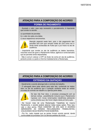 18/07/2016
17
ATENÇÃO PARA A COMPOSIÇÃO DO ACORDO
FORMA DE PAGAMENTO
- Ajustado o valor, caso seja necessário o parcelamento, é importante
que conste no acordo:
a) quantidade de parcelas;
b) o valor de cada uma delas;
c) seus respectivos vencimentos.
- Importante que conste na ata de audiência os dados bancários,
incluindo nome de quem o Reclamante indicar, agência e conta bancária
que as parcelas serão depositadas.
- Não é comum colocar o CPF do titular da conta em ata de audiência,
portanto anote-o a parte e informe imediatamente a Reclamada.
Atenção especial neste item, pois o não pagamento das
parcelas fará com que vençam todas de uma única vez e
ainda serão acrescidas de multa que o juiz fixará na ata de
audiência.
ATENÇÃO PARA A COMPOSIÇÃO DO ACORDO
EXTENSÃO DA QUITAÇÃO
- Geralmente o acordo abrange todo o contrato de trabalho.
- O advogado deve estar atento para este fato, conferindo se restou
claro na ata de audiência que a quitação acoberta todas as verbas
oriundas do contrato de trabalho ou apenas parte delas.
Se isso não ficar claro, o processo prosseguirá com as
demais verbas, possibilitando inclusive que o Reclamante
ingresse com novas reclamações trabalhistas pleiteando
outros direitos que não foram objeto desta primeira ação.
- Se houver mais de uma Reclamação Trabalhista do mesmo
Reclamante, o acordo poderá abarcar todas essas ações. Para isso,
vale a dica acima. FAÇA CONSTAR NA ATA QUE O ACORDO
ABRANGERÁ AS DEMAIS RECLAMAÇÕES TRABALHISTAS,
COLOCANDO SEUS RESPECTIVOS NÚMEROS.
- Por fim, nada impede que as partes firmem acordo parcial, dando
continuidade ao processo com os demais pedidos da inicial.
 