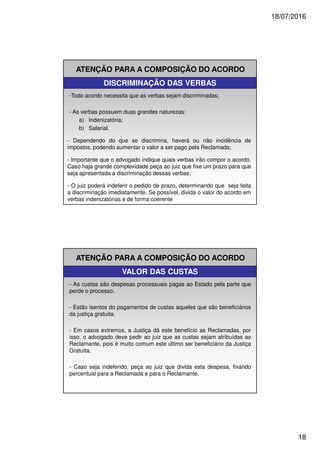 18/07/2016
18
ATENÇÃO PARA A COMPOSIÇÃO DO ACORDO
DISCRIMINAÇÃO DAS VERBAS
-Todo acordo necessita que as verbas sejam discriminadas;
- As verbas possuem duas grandes naturezas:
a) Indenizatória;
b) Salarial.
- Dependendo do que se discrimina, haverá ou não incidência de
impostos, podendo aumentar o valor a ser pago pela Reclamada;
- Importante que o advogado indique quais verbas irão compor o acordo.
Caso haja grande complexidade peça ao juiz que fixe um prazo para que
seja apresentada a discriminação dessas verbas;
- O juiz poderá indeferir o pedido de prazo, determinando que seja feita
a discriminação imediatamente. Se possível, divida o valor do acordo em
verbas indenizatórias e de forma coerente
ATENÇÃO PARA A COMPOSIÇÃO DO ACORDO
VALOR DAS CUSTAS
- As custas são despesas processuais pagas ao Estado pela parte que
perde o processo.
- Estão isentos do pagamentos de custas aqueles que são beneficiários
da justiça gratuita.
- Em casos extremos, a Justiça dá este benefício as Reclamadas, por
isso, o advogado deve pedir ao juiz que as custas sejam atribuídas ao
Reclamante, pois é muito comum este último ser beneficiário da Justiça
Gratuita.
- Caso seja indeferido, peça ao juiz que divida esta despesa, fixando
percentual para a Reclamada e para o Reclamante.
 