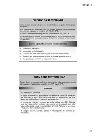 18/07/2016
22
DIREITOS DA TESTEMUNHA
a) ter o relato tomado pelo juiz, não se admitindo as perguntas diretas pelos
advogados;
b) o tratamento com urbanidade, não lhes fazendo perguntas ou considerações
impertinentes, capciosas ou vexatórias (art. 459, §3º, CPC);
c) a recusa em responder às perguntas nas hipóteses do art. 448, I e II, CPC;
d) não poderá sofrer qualquer desconto pelas faltas ao serviço, ocasionadas pelo
seu comparecimento para depor, quando devidamente arroladas ou convocadas
(art. 822, CLT).
Quando a prova testemunhal não será admitida
a) Provadas por documento;
b) provados por confissão da parte;
c) Quando o fato, por sua natureza, só puder ser provado por documento;
d) Quando o fato, por sua natureza, só puder ser provado por perícia técnica;
e) Nas questões que envolvem as relações contratuais.
QUEM PODE TESTEMUNHAR
Podem depor, no processo civil, como testemunhas todas as pessoas, exceto
as incapazes, impedidas ou suspeitas (art. 447, caput, CPC).
Incapazes
a) o interdito por demência;
b) o que, acometido por enfermidade, ou debilidade mental, ao tempo em
que ocorreram os fatos, não poderia discerni-los; ou, ao tempo em que deve
depor, não está habilitado a transmitir as percepções;
c) o menor de 16 anos – o menor, que tenha a idade entre 16 e 18 anos,
pode ser testemunha, contudo, não poderá ser processado por falso
testemunho, dada a sua inimputabilidade criminal. Portanto, o seu relato
valerá como de mero informante;
d) o cego e o surdo, quando a ciência do fato depender dos sentidos que
lhes faltam.
 