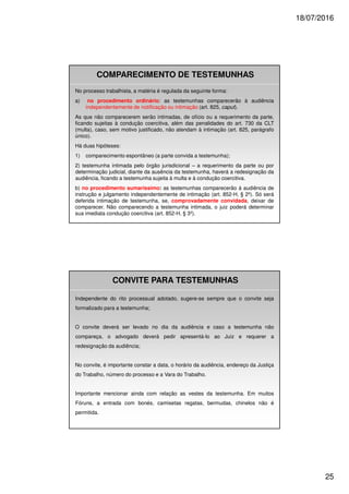 18/07/2016
25
COMPARECIMENTO DE TESTEMUNHAS
No processo trabalhista, a matéria é regulada da seguinte forma:
a) no procedimento ordinário: as testemunhas comparecerão à audiência
independentemente de notificação ou intimação (art. 825, caput).
As que não comparecerem serão intimadas, de ofício ou a requerimento da parte,
ficando sujeitas à condução coercitiva, além das penalidades do art. 730 da CLT
(multa), caso, sem motivo justificado, não atendam à intimação (art. 825, parágrafo
único).
Há duas hipóteses:
1) comparecimento espontâneo (a parte convida a testemunha);
2) testemunha intimada pelo órgão jurisdicional – a requerimento da parte ou por
determinação judicial, diante da ausência da testemunha, haverá a redesignação da
audiência, ficando a testemunha sujeita à multa e à condução coercitiva.
b) no procedimento sumaríssimo: as testemunhas comparecerão à audiência de
instrução e julgamento independentemente de intimação (art. 852-H, § 2º). Só será
deferida intimação de testemunha, se, comprovadamente convidada, deixar de
comparecer. Não comparecendo a testemunha intimada, o juiz poderá determinar
sua imediata condução coercitiva (art. 852-H, § 3º).
CONVITE PARA TESTEMUNHAS
Independente do rito processual adotado, sugere-se sempre que o convite seja
formalizado para a testemunha;
O convite deverá ser levado no dia da audiência e caso a testemunha não
compareça, o advogado deverá pedir apresentá-lo ao Juiz e requerer a
redesignação da audiência;
No convite, é importante constar a data, o horário da audiência, endereço da Justiça
do Trabalho, número do processo e a Vara do Trabalho.
Importante mencionar ainda com relação as vestes da testemunha. Em muitos
Fóruns, a entrada com bonés, camisetas regatas, bermudas, chinelos não é
permitida.
 