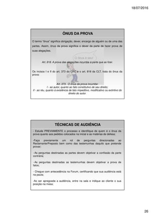 18/07/2016
26
O termo “ônus” significa obrigação, dever, encargo de alguém ou de uma das
partes. Assim, ônus da prova significa o dever da parte de fazer prova de
suas alegações.
Art. 818. A prova das alegações incumbe à parte que as fizer.
Os incisos I e II do art. 373 do CPC e o art. 818 da CLT, trata do ônus da
prova:
Art. 373. O ônus da prova incumbe:
I - ao autor, quanto ao fato constitutivo de seu direito;
II - ao réu, quanto à existência de fato impeditivo, modificativo ou extintivo do
direito do autor.
ÔNUS DA PROVA
TÉCNICAS DE AUDIÊNCIA
- Estude PREVIAMENTE o processo e identifique de quem é o ônus da
prova quanto aos pedidos colocados na inicial e as matérias de defesa;
-Faça previamente um rol de perguntas direcionadas ao
Reclamante/Preposto bem como das testemunhas daquilo que pretende
provar;
- As perguntas destinadas as partes devem objetivar a confissão da parte
contrária;
- As perguntas destinadas as testemunhas devem objetivar a prova de
fatos;
- Chegue com antecedência na Forum, certificando que sua audiência está
na pauta;
-Ao ser apregoada a audiência, entre na sala e indique ao cliente o sua
posição na mesa;
 