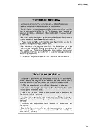 18/07/2016
27
TÉCNICAS DE AUDIÊNCIA
- Verifique se as testemunhas permaneceram no lado de fora da sala;
- Atenção para partes que possuem mais de um advogado;
- Sendo infrutífera a proposta de conciliação, apresente a defesa instruída
com a prova documental (se for no Pje, já deverá estar lançada no
sistema). Se não tiver a defesa em mãos, você terá 20 minutos para fazê-
la oralmente;
- Peça para ouvir o depoimento do Reclamante/Reclamada. Lembre-se, o
objetivo será extrair a confissão da parte contrária.
- Preste muita atenção na transcrição dos depoimentos na ata de
audiência. Qualquer incorreção, informe o juiz.
- Faça perguntas que conduza a confissão do Reclamante de modo
contrário a sua pretensão. Durante o depoimento, você pode pedir ao juiz
que mostre ao Reclamante/Reclamada determinados documentos
juntados na defesa/inicial que contrariem os seus interesses, perguntando-
lhe se ele os reconhece;
- LEMBRE-SE: perguntas indeferidas deve constar na ata de audiência;
TÉCNICAS DE AUDIÊNCIA
- Encerrado o depoimento do Reclamante, iniciará o seu depoimento.
Preste atenção na pergunta e só responda se tiver certeza que a
entendeu. Caso contrário, peça ao juiz que repergunte ao a reformule;
- NUNCA use respostas tais como: não sei, não lembro, eu acho que...
- Fale apenas de situações do processo. Seu depoimento deve estar
voltado apenas para estes fatos;
- Após o juiz te ouvir, abrirá a oportunidade para o advogado do
Reclamante lhe fazer perguntas;
- Só responda as perguntas que o juiz autorizar. Responda sempre
olhando para o juiz, mesmo que a pergunta tenha sido feita pelo
advogado;
- Encerrado seu depoimento, serão ouvidas as testemunhas do
Reclamante;
- Caso tenha alguma testemunha que seja incapaz, suspeita ou impedida,
após sua qualificação, avise o juiz sua pretensão de contraditá-la,
comunicando-o o motivo.
 