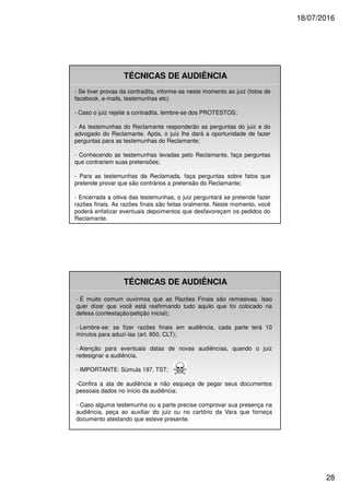 18/07/2016
28
TÉCNICAS DE AUDIÊNCIA
- Se tiver provas da contradita, informe-as neste momento ao juiz (fotos de
facebook, e-mails, testemunhas etc)
- Caso o juiz rejeite a contradita, lembre-se dos PROTESTOS;
- As testemunhas do Reclamante responderão as perguntas do juiz e do
advogado do Reclamante. Após, o juiz lhe dará a oportunidade de fazer
perguntas para as testemunhas do Reclamante;
- Conhecendo as testemunhas levadas pelo Reclamante, faça perguntas
que contrariem suas pretensões;
- Para as testemunhas da Reclamada, faça perguntas sobre fatos que
pretende provar que são contrários a pretensão do Reclamante;
- Encerrada a oitiva das testemunhas, o juiz perguntará se pretende fazer
razões finais. As razões finais são feitas oralmente. Neste momento, você
poderá enfatizar eventuais depoimentos que desfavoreçam os pedidos do
Reclamante.
TÉCNICAS DE AUDIÊNCIA
- É muito comum ouvirmos que as Razões Finais são remissivas. Isso
quer dizer que você está reafirmando tudo aquilo que foi colocado na
defesa (contestação/petição inicial);
- Lembre-se: se fizer razões finais em audiência, cada parte terá 10
minutos para aduzí-las (art. 850, CLT);
- Atenção para eventuais datas de novas audiências, quando o juiz
redesignar a audiência.
- IMPORTANTE: Súmula 197, TST;
-Confira a ata de audiência e não esqueça de pegar seus documentos
pessoais dados no início da audiência;
- Caso alguma testemunha ou a parte precise comprovar sua presença na
audiência, peça ao auxiliar do juiz ou no cartório da Vara que forneça
documento atestando que esteve presente.
 