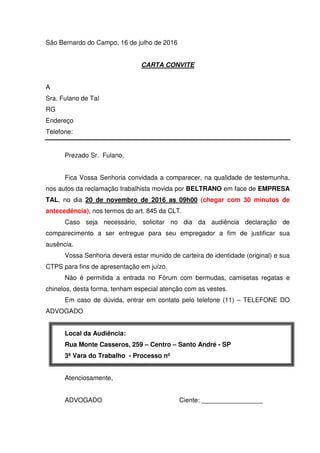 São Bernardo do Campo, 16 de julho de 2016
CARTA CONVITE
A
Sra. Fulano de Tal
RG
Endereço
Telefone:
Prezado Sr. Fulano,
Fica Vossa Senhoria convidada a comparecer, na qualidade de testemunha,
nos autos da reclamação trabalhista movida por BELTRANO em face de EMPRESA
TAL, no dia 20 de novembro de 2016 as 09h00 (chegar com 30 minutos de
antecedência), nos termos do art. 845 da CLT.
Caso seja necessário, solicitar no dia da audiência declaração de
comparecimento a ser entregue para seu empregador a fim de justificar sua
ausência.
Vossa Senhoria deverá estar munido de carteira de identidade (original) e sua
CTPS para fins de apresentação em juízo.
Não é permitida a entrada no Fórum com bermudas, camisetas regatas e
chinelos, desta forma, tenham especial atenção com as vestes.
Em caso de dúvida, entrar em contato pelo telefone (11) – TELEFONE DO
ADVOGADO
Local da Audiência:
Rua Monte Casseros, 259 – Centro – Santo André - SP
3ª Vara do Trabalho - Processo nº
Atenciosamente,
ADVOGADO Ciente: _________________
 