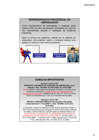 18/07/2016
6
Como representante do empregador, o preposto pode
praticar todos os atos processuais necessários em prol do
seu representado durante a realização da audiência
trabalhista.
Após os termos da audiência, cessam-se os poderes da
preposição, não podendo, assim, o preposto assinar uma
petição ou praticar outros atos processuais.
Preposto na
Audiência
Preposto após
Audiência
REPRESENTAÇÃO PROCESSUAL DO
EMPREGADOR
SÚMULAS IMPORTANTES
Súmula nº 377 do TST
PREPOSTO. EXIGÊNCIA DA CONDIÇÃO DE EMPREGADO (nova
redação) - Res. 146/2008, DJ 28.04.2008, 02 e 05.05.2008
Exceto quanto à reclamação de empregado doméstico, ou contra micro
ou pequeno empresário, o preposto deve ser necessariamente
empregado do reclamado. Inteligência do art. 843, § 1º, da CLT e do art.
54 da Lei Complementar nº 123, de 14 de dezembro de 2006.
Súmula nº 122 do TST
REVELIA. ATESTADO MÉDICO (incorporada a Orientação
Jurisprudencial nº 74 da SBDI-1) - Res. 129/2005, DJ 20, 22 e
25.04.2005
A reclamada, ausente à audiência em que deveria apresentar defesa, é
revel, ainda que presente seu advogado munido de procuração, podendo
ser ilidida a revelia mediante a apresentação de atestado médico, que
deverá declarar, expressamente, a impossibilidade de locomoção do
empregador ou do seu preposto no dia da audiência. (primeira parte - ex-
OJ nº 74 da SBDI-1 - inserida em 25.11.1996; segunda parte - ex-Súmula
nº 122 - alterada pela Res. 121/2003, DJ 21.11.2003)
 
