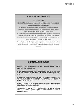 18/07/2016
7
Súmula nº 74 do TST
CONFISSÃO. (atualizada em decorrência do CPC de 2015) – Res. 208/2016,
DEJT divulgado em 22, 25 e 26.04.2016
I - Aplica-se a confissão à parte que, expressamente intimada com aquela
cominação, não comparecer à audiência em prosseguimento, na qual deveria
depor. (ex-Súmula nº 74 - RA 69/1978, DJ 26.09.1978)
II - A prova pré-constituída nos autos pode ser levada em conta para confronto com
a confissão ficta (arts. 442 e 443, do CPC de 2015 - art. 400, I, do CPC de 1973),
não implicando cerceamento de defesa o indeferimento de provas posteriores. (ex-
OJ nº 184 da SBDI-1 - inserida em 08.11.2000)
III- A vedação à produção de prova posterior pela parte confessa somente a ela se
aplica, não afetando o exercício, pelo magistrado, do poder/dever de conduzir o
processo.
SÚMULAS IMPORTANTES
CONFISSÃO E REVELIA
A DEFESA DEVE SER APRESENTADA NA AUDIÊNCIA (ARTS. 847 E
852-F, CLT, E 2º, LEI 5.584/70).
O NÃO COMPARECIMENTO DO RECLAMADO IMPORTA REVELIA,
ALÉM DE CONFISSÃO, QUANTO À MATÉRIA DE FATO (ART. 844,
CLT).
O SIMPLES COMPARECIMENTO DO ADVOGADO, MUNIDO DE
PROCURAÇÃO, SEM A PRESENÇA DAS PARTES, NÃO ELIDE A
REVELIA (SÚM. 122, TST).
REVELIA - AUSÊNCIA DE DEFESA ANTE A INÉRCIA DO RECLAMADO
(RÉU). É UMA SITUAÇÃO JURÍDICA.
CONFISSÃO FICTA É A CONSEQUÊNCIA ADVINDA DESSA
SITUAÇÃO JURÍDICA (PRESUNÇÃO DE VERACIDADE QUANTO À
MATÉRIA FÁTICA).
 