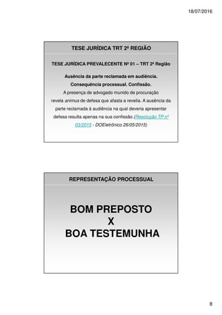 18/07/2016
8
TESE JURÍDICA TRT 2ª REGIÃO
TESE JURÍDICA PREVALECENTE Nº 01 – TRT 2ª Região
Ausência da parte reclamada em audiência.
Consequência processual. Confissão.
A presença de advogado munido de procuração
revela animus de defesa que afasta a revelia. A ausência da
parte reclamada à audiência na qual deveria apresentar
defesa resulta apenas na sua confissão.(Resolução TP nº
03/2015 - DOEletrônico 26/05/2015)
REPRESENTAÇÃO PROCESSUAL
BOM PREPOSTO
X
BOA TESTEMUNHA
 