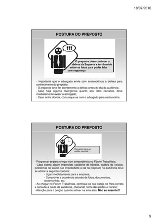 18/07/2016
9
POSTURA DO PREPOSTO
- Importante que o advogado envie com antecedência a defesa para
conhecimento do preposto;
- O preposto deve ler atentamente a defesa antes do dia da audiência;
- Caso haja alguma divergência quanto aos fatos narrados, deve
imediatamente avisar o advogado;
- Caso tenha dúvida, comunique-se com o advogado para esclarecê-la.
POSTURA DO PREPOSTO
- Programar-se para chegar com antecedência no Forum Trabalhista.
- Caso ocorra algum imprevisto (acidente de trânsito, quebra do veículo,
problemas de saúde que impossibilite a ida do preposto na audiência deve
se adotar a seguinte conduta:
- Ligar imediatamente para a empresa;
- Comprovar a ocorrência através de fotos, documentos,
testemunhas, etc.
- Ao chegar no Forum Trabalhista, certifique-se que esteja na Vara correta
e consulte a pauta da audiência, checando nome das partes e horário;
- Atenção para o pregão quando estiver na ante-sala. Não se ausente!!!
 