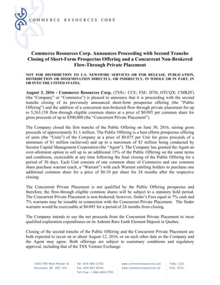 Commerce Resources Corp. Announces Proceeding with Second Tranche
Closing of Short-Form Prospectus Offering and a Concurrent Non-Brokered
Flow-Through Private Placement
NOT FOR DISTRIBUTION TO U.S. NEWSWIRE SERVICES OR FOR RELEASE, PUBLICATION,
DISTRIBUTION OR DISSEMINATION DIRECTLY, OR INDIRECTLY, IN WHOLE OR IN PART, IN
OR INTO THE UNITED STATES.
August 3, 2016 - Commerce Resources Corp. (TSXv: CCE; FSE: D7H, OTCQX: CMRZF)
(the “Company” or “Commerce”) is pleased to announce that it is proceeding with the second
tranche closing of its previously announced short-form prospectus offering (the “Public
Offering”) and the addition of a concurrent non-brokered flow-through private placement for up
to 5,263,158 flow-through eligible common shares at a price of $0.095 per common share for
gross proceeds of up to $500,000 (the “Concurrent Private Placement”).
The Company closed the first tranche of the Public Offering on June 30, 2016, raising gross
proceeds of approximately $1.1 million. The Public Offering is a best efforts prospectus offering
of units (the “Units”) of the Company at a price of $0.075 per Unit for gross proceeds of a
minimum of $1 million (achieved) and up to a maximum of $3 million being conducted by
Secutor Capital Management Corporation (the “Agent”). The Company has granted the Agent an
over-allotment option to sell up to an additional 15% of the Public Offering on the same terms
and conditions, exercisable at any time following the final closing of the Public Offering for a
period of 30 days. Each Unit consists of one common share of Commerce and one common
share purchase warrant (each, a “Warrant”) with each Warrant entitling holders to purchase one
additional common share for a price of $0.10 per share for 24 months after the respective
closing.
The Concurrent Private Placement is not qualified by the Public Offering prospectus and
therefore, the flow-through eligible common shares will be subject to a statutory hold period.
The Concurrent Private Placement is non-brokered; however, finder’s Fees equal to 7% cash and
7% warrants may be issuable in connection with the Concurrent Private Placement. The finder
warrants would be exercisable at $0.095 for a period of 24 months from closing.
The Company intends to use the net proceeds from the Concurrent Private Placement to incur
qualified exploration expenditures on its Ashram Rare Earth Element Deposit in Quebec.
Closing of the second tranche of the Public Offering and the Concurrent Private Placement are
both expected to occur on or about August 12, 2016, or on such other date as the Company and
the Agent may agree. Both offerings are subject to customary conditions and regulatory
approval, including that of the TSX Venture Exchange.
 
