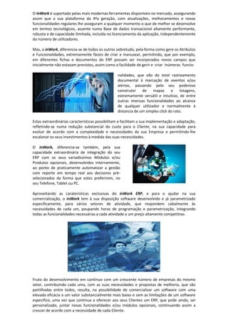 O inWork é suportado pelas mais modernas ferramentas disponíveis no mercado, assegurando
assim que a sua plataforma da 4ªa geração, com atualizações, melhoramentos e novas
funcionalidades regulares lhe asseguram a qualquer momento o que de melhor se desenvolve
em termos tecnológicos, assente numa Base de dados transacional altamente performante,
robusta e de capacidade ilimitada, incluída no licenciamento da aplicação, independentemente
do número de utilizadores.
Mas, o inWork, diferencia-se de todos os outros sobretudo, pela forma como gere os Atributos
e Funcionalidades, extremamente fáceis de criar e manusear, permitindo, que por exemplo,
em diferentes fichas e documentos do ERP possam ser incorporados novos campos que
inicialmente não estavam previstos, assim como a facilidade de gerir e criar inúmeras funcio-
nalidades, que vão do total rastreamento
documental á marcação de eventos e/ou
alertas, passando pelo seu poderoso
construtor de mapas e listagens,
extremamente versátil e intuitivo, de entre
outras imensas funcionalidades ao alcance
de qualquer utilizador e normalmente à
distancia de um simples click do rato.
Estas extraordinárias características possibilitam e facilitam a sua implementação e adaptação,
refletindo-se numa redução substancial do custo para o Cliente, na sua capacidade para
evoluir de acordo com a complexidade e necessidades da sua Empresa e permitindo-lhe
escalonar os seus investimentos à medida das suas necessidades.
O inWork, diferencia-se também, pela sua
capacidade extraordinária de integração do seu
ERP com os seus variadíssimos Módulos e/ou
Produtos opcionais, desenvolvidos internamente,
ao ponto de praticamente automatizar a gestão
com reporte em tempo real aos decisores pré-
selecionados da forma que estes preferirem, no
seu Telefone, Tablet ou PC.
Aproveitando as caraterísticas exclusivas do inWork ERP, e para o ajudar na sua
comercialização, o inWork tem à sua disposição software desenvolvido e já parametrizado
especificamente, para vários setores de atividade, que respondem cabalmente às
necessidades de cada um, poupando horas de programação e parametrização, integrando
todas as funcionalidades necessárias a cada atividade a um preço altamente competitivo.
Fruto do desenvolvimento em contínuo com um crescente número de empresas do mesmo
setor, contribuindo cada uma, com as suas necessidades e propostas de melhoria, que são
partilhadas entre todos, resulta, na possibilidade de comercializar um software com uma
elevada eficácia a um valor substancialmente mais baixo e sem as limitações de um software
especifico, uma vez que continua a oferecer aos seus Clientes um ERP, que pode ainda, ser
personalizado, juntar novas funcionalidades e/ou módulos opcionais, continuando assim a
crescer de acordo com a necessidade de cada Cliente.
 