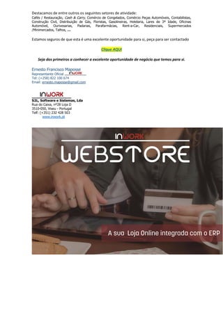 Destacamos de entre outros os seguintes setores de atividade:
Cafés / Restauração, Cash & Carry, Comércio de Congelados, Comércio Peças Automóveis, Contabilistas,
Construção Civil, Distribuição de Gás, Floristas, Gasolineiras, Hotelaria, Lares de 3ª Idade, Oficinas
Automóvel, Ourivesarias, Padarias, Parafarmácias, Rent-a-Car, Residenciais, Supermercados
/Minimercados, Talhos, …
Estamos seguros de que esta é uma excelente oportunidade para si, peça para ser contactado
Clique AQUI
Seja dos primeiros a conhecer a excelente oportunidade de negócio que temos para si.
Ernesto Francisco Maposse
Representante Oficial
Tel: (+258) 822 100 674
Email: ernesto.maposse@gmail.com
S2L, Software e Sistemas, Lda
Rua do Caixa, nº28 Loja D
3510-050, Viseu - Portugal
Telf: (+351) 232 428 503
www.inwork.pt
 