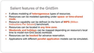 Salient features of the GridSim
 It allows modeling of heterogeneous types of resources.
 Resources can be modeled operating under space- or time-shared
mode.
 Resource capability can be defined (in the form of MIPS (Million
Instructions Per Second) benchmark.
 Resources can be located in any time zone.
 Weekends and holidays can be mapped depending on resource’s local
time to model non-Grid (local) workload.
 Resources can be booked for advance reservation.
 Applications with different parallel application models can be simulated.
 