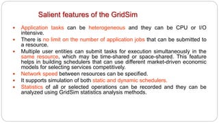 Salient features of the GridSim
 Application tasks can be heterogeneous and they can be CPU or I/O
intensive.
 There is no limit on the number of application jobs that can be submitted to
a resource.
 Multiple user entities can submit tasks for execution simultaneously in the
same resource, which may be time-shared or space-shared. This feature
helps in building schedulers that can use different market-driven economic
models for selecting services competitively.
 Network speed between resources can be specified.
 It supports simulation of both static and dynamic schedulers.
 Statistics of all or selected operations can be recorded and they can be
analyzed using GridSim statistics analysis methods.
 